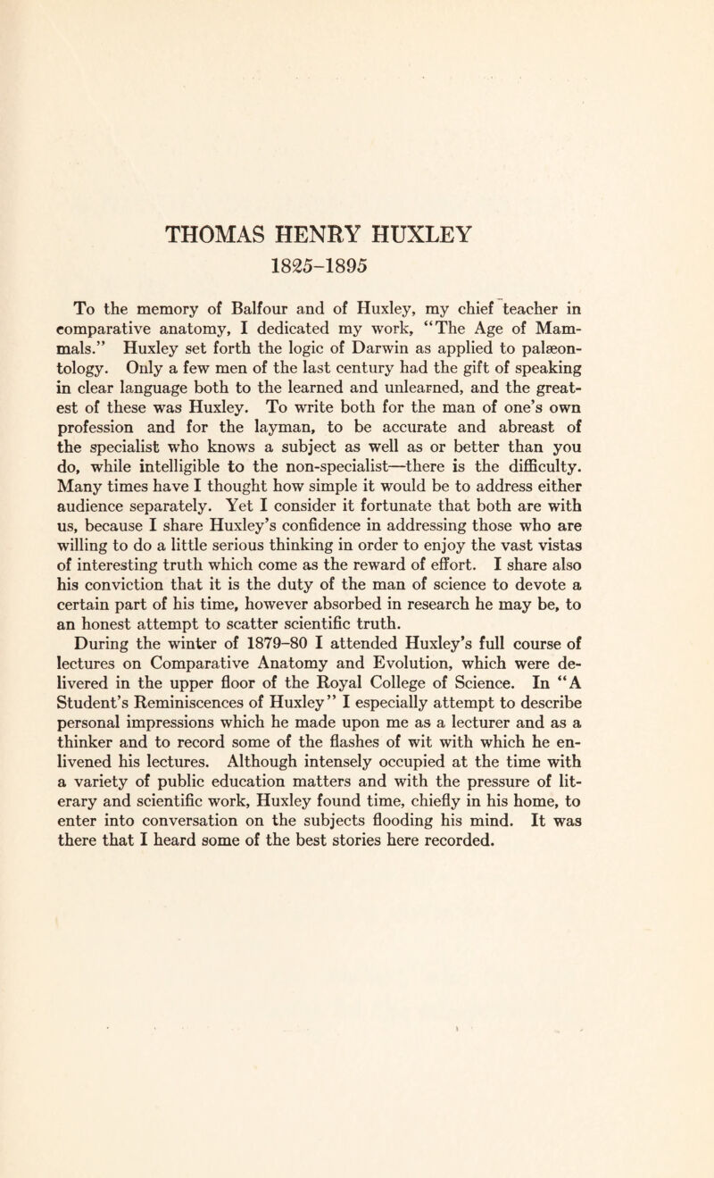 1825-1895 To the memory of Balfour and of Huxley, my chief teacher in comparative anatomy, I dedicated my work, “The Age of Mam¬ mals.” Huxley set forth the logic of Darwin as applied to palaeon¬ tology. Only a few men of the last century had the gift of speaking in clear language both to the learned and unlearned, and the great¬ est of these was Huxley. To write both for the man of one’s own profession and for the layman, to be accurate and abreast of the specialist who knows a subject as well as or better than you do, while intelligible to the non-specialist—there is the difficulty. Many times have I thought how simple it would be to address either audience separately. Yet I consider it fortunate that both are with us, because I share Huxley’s confidence in addressing those who are willing to do a little serious thinking in order to enjoy the vast vistas of interesting truth which come as the reward of effort. I share also his conviction that it is the duty of the man of science to devote a certain part of his time, however absorbed in research he may be, to an honest attempt to scatter scientific truth. During the winter of 1879-80 I attended Huxley’s full course of lectures on Comparative Anatomy and Evolution, which were de¬ livered in the upper floor of the Royal College of Science. In “A Student’s Reminiscences of Huxley” I especially attempt to describe personal impressions which he made upon me as a lecturer and as a thinker and to record some of the flashes of wit with which he en¬ livened his lectures. Although intensely occupied at the time with a variety of public education matters and with the pressure of lit¬ erary and scientific work, Huxley found time, chiefly in his home, to enter into conversation on the subjects flooding his mind. It was there that I heard some of the best stories here recorded.