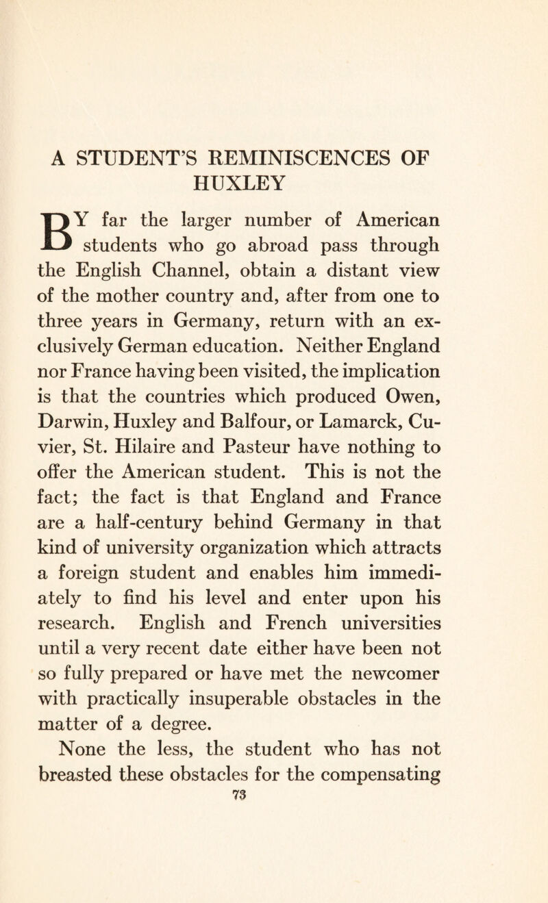 A STUDENT’S REMINISCENCES OF HUXLEY BY far the larger number of American students who go abroad pass through the English Channel, obtain a distant view of the mother country and, after from one to three years in Germany, return with an ex¬ clusively German education. Neither England nor France having been visited, the implication is that the countries which produced Owen, Darwin, Huxley and Balfour, or Lamarck, Cu¬ vier, St. Hilaire and Pasteur have nothing to offer the American student. This is not the fact; the fact is that England and France are a half-century behind Germany in that kind of university organization which attracts a foreign student and enables him immedi¬ ately to find his level and enter upon his research. English and French universities until a very recent date either have been not so fully prepared or have met the newcomer with practically insuperable obstacles in the matter of a degree. None the less, the student who has not breasted these obstacles for the compensating