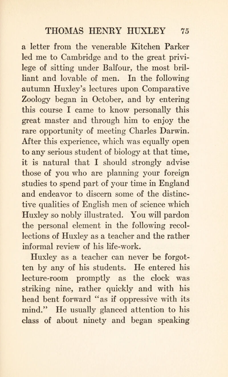 a letter from the venerable Kitchen Parker led me to Cambridge and to the great privi¬ lege of sitting under Balfour, the most bril¬ liant and lovable of men. In the following autumn Huxley’s lectures upon Comparative Zoology began in October, and by entering this course I came to know personally this great master and through him to enjoy the rare opportunity of meeting Charles Darwin. After this experience, which was equally open to any serious student of biology at that time, it is natural that I should strongly advise those of you who are planning your foreign studies to spend part of your time in England and endeavor to discern some of the distinc¬ tive qualities of English men of science which Huxley so nobly illustrated. You will pardon the personal element in the following recol¬ lections of Huxley as a teacher and the rather informal review of his life-work. Huxley as a teacher can never be forgot¬ ten by any of his students. He entered his lecture-room promptly as the clock was striking nine, rather quickly and with his head bent forward “as if oppressive with its mind.” He usually glanced attention to his class of about ninety and began speaking