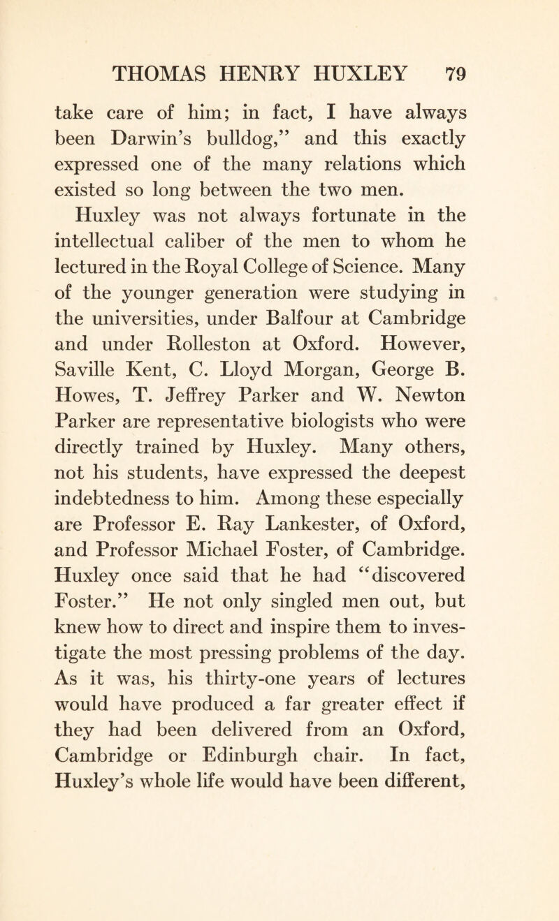 take care of him; in fact, I have always been Darwin’s bulldog,” and this exactly expressed one of the many relations which existed so long between the two men. Huxley was not always fortunate in the intellectual caliber of the men to whom he lectured in the Royal College of Science. Many of the younger generation were studying in the universities, under Balfour at Cambridge and under Rolleston at Oxford. However, Saville Kent, C. Lloyd Morgan, George B. Howes, T. Jeffrey Parker and W. Newton Parker are representative biologists who were directly trained by Huxley. Many others, not his students, have expressed the deepest indebtedness to him. Among these especially are Professor E. Ray Lankester, of Oxford, and Professor Michael Foster, of Cambridge. Huxley once said that he had “discovered Foster.” He not only singled men out, but knew how to direct and inspire them to inves¬ tigate the most pressing problems of the day. As it was, his thirty-one years of lectures would have produced a far greater effect if they had been delivered from an Oxford, Cambridge or Edinburgh chair. In fact, Huxley’s whole life would have been different,