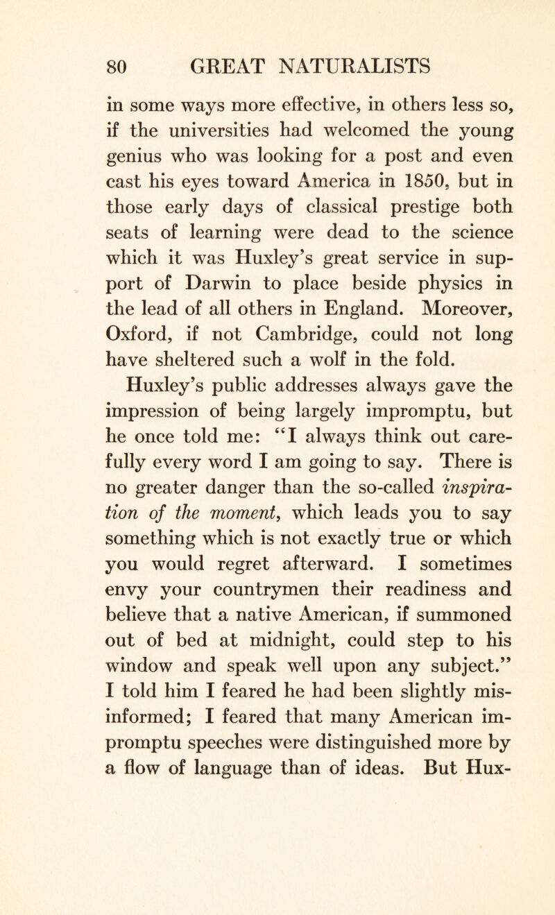 in some ways more effective, in others less so, if the universities had welcomed the young genius who was looking for a post and even cast his eyes toward America in 1850, but in those early days of classical prestige both seats of learning were dead to the science which it was Huxley’s great service in sup¬ port of Darwin to place beside physics in the lead of all others in England. Moreover, Oxford, if not Cambridge, could not long have sheltered such a wolf in the fold. Huxley’s public addresses always gave the impression of being largely impromptu, but he once told me: CCI always think out care¬ fully every word I am going to say. There is no greater danger than the so-called inspira¬ tion of the moment, which leads you to say something which is not exactly true or which you would regret afterward. I sometimes envy your countrymen their readiness and believe that a native American, if summoned out of bed at midnight, could step to his window and speak well upon any subject.” I told him I feared he had been slightly mis¬ informed; I feared that many American im¬ promptu speeches were distinguished more by a flow of language than of ideas. But Hux-