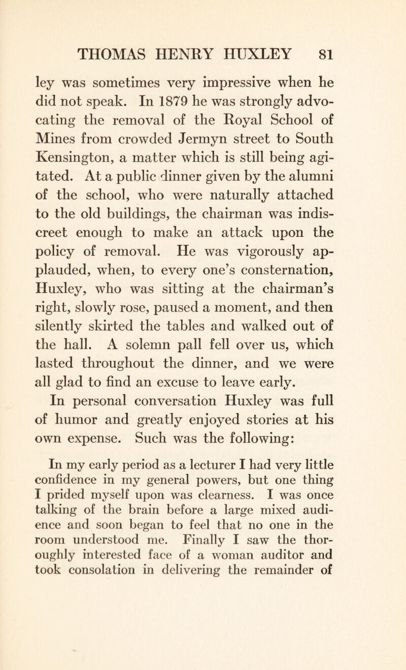 ley was sometimes very impressive when he did not speak. In 1879 he was strongly advo¬ cating the removal of the Royal School of Mines from crowded Jermyn street to South Kensington, a matter which is still being agi¬ tated. At a public dinner given by the alumni of the school, who were naturally attached to the old buildings, the chairman was indis¬ creet enough to make an attack upon the policy of removal. He was vigorously ap¬ plauded, when, to every one’s consternation, Huxley, who was sitting at the chairman’s right, slowly rose, paused a moment, and then silently skirted the tables and walked out of the hall. A solemn pall fell over us, which lasted throughout the dinner, and we were all glad to find an excuse to leave early. In personal conversation Huxley was full of humor and greatly enjoyed stories at his own expense. Such was the following: In my early period as a lecturer I had very little confidence in my general powers, but one thing I prided myself upon was clearness. I was once talking of the brain before a large mixed audi¬ ence and soon began to feel that no one in the room understood me. Finally I saw the thor¬ oughly interested face of a woman auditor and took consolation in delivering the remainder of