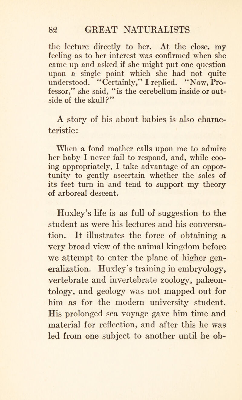 the lecture directly to her. At the close, my feeling as to her interest was confirmed when she came up and asked if she might put one question upon a single point which she had not quite understood. “Certainly,” I replied. “Now, Pro¬ fessor,” she said, “is the cerebellum inside or out¬ side of the skull?” A story of his about babies is also charac¬ teristic : When a fond mother calls upon me to admire her baby I never fail to respond, and, while coo¬ ing appropriately, I take advantage of an oppor¬ tunity to gently ascertain whether the soles of its feet turn in and tend to support my theory of arboreal descent. Huxley’s life is as full of suggestion to the student as were his lectures and his conversa¬ tion. It illustrates the force of obtaining a very broad view of the animal kingdom before we attempt to enter the plane of higher gen¬ eralization. Huxley’s training in embryology, vertebrate and invertebrate zoology, palaeon¬ tology, and geology was not mapped out for him as for the modern university student. His prolonged sea voyage gave him time and material for reflection, and after this he was led from one subject to another until he ob-
