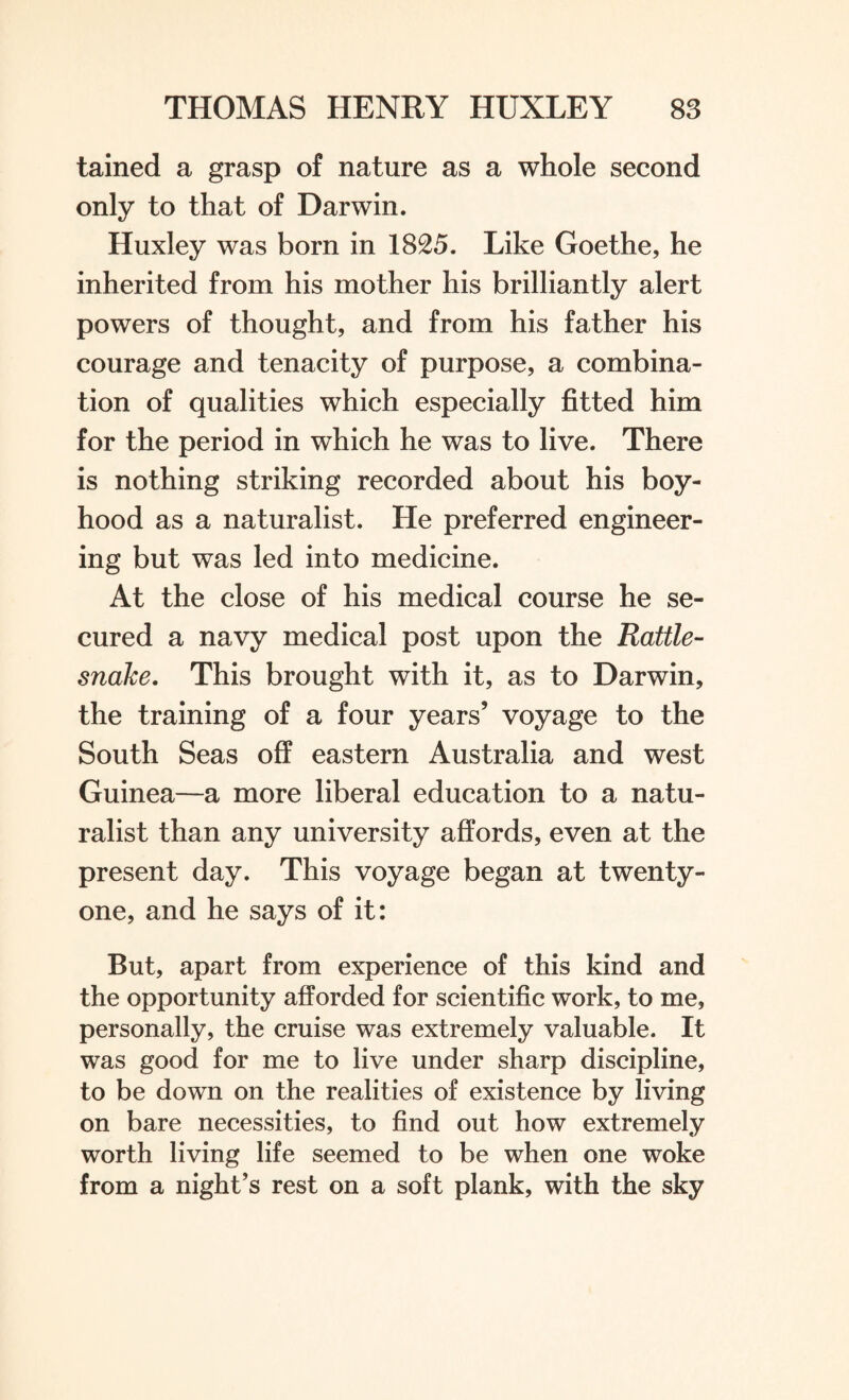 tained a grasp of nature as a whole second only to that of Darwin. Huxley was born in 1825. Like Goethe, he inherited from his mother his brilliantly alert powers of thought, and from his father his courage and tenacity of purpose, a combina¬ tion of qualities which especially fitted him for the period in which he was to live. There is nothing striking recorded about his boy¬ hood as a naturalist. He preferred engineer¬ ing but was led into medicine. At the close of his medical course he se¬ cured a navy medical post upon the Rattle¬ snake. This brought with it, as to Darwin, the training of a four years’ voyage to the South Seas off eastern Australia and west Guinea—a more liberal education to a natu¬ ralist than any university affords, even at the present day. This voyage began at twenty- one, and he says of it: But, apart from experience of this kind and the opportunity afforded for scientific work, to me, personally, the cruise was extremely valuable. It was good for me to live under sharp discipline, to be down on the realities of existence by living on bare necessities, to find out how extremely worth living life seemed to be when one woke from a night’s rest on a soft plank, with the sky