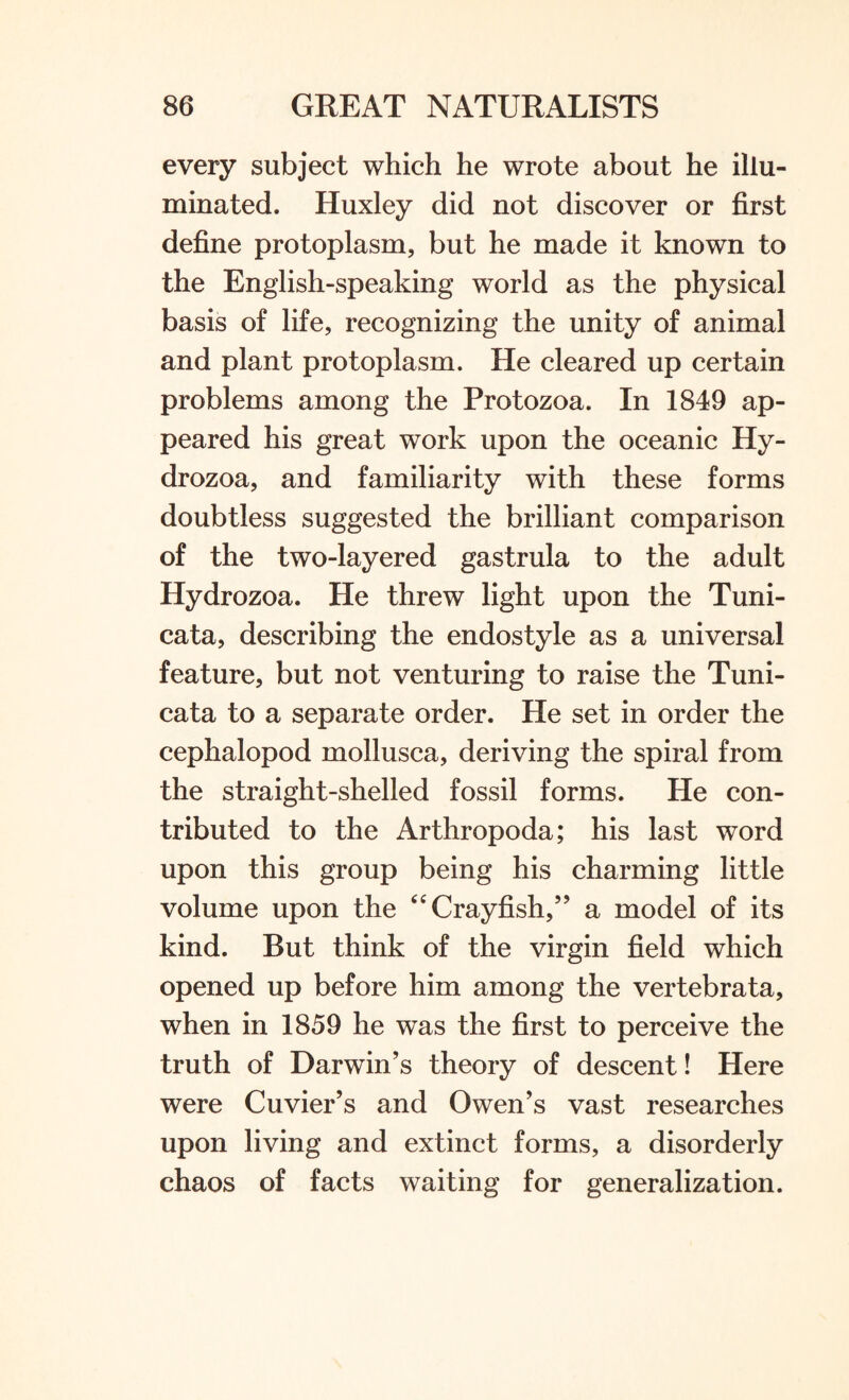 every subject which he wrote about he illu¬ minated. Huxley did not discover or first define protoplasm, but he made it known to the English-speaking world as the physical basis of life, recognizing the unity of animal and plant protoplasm. He cleared up certain problems among the Protozoa. In 1849 ap¬ peared his great work upon the oceanic Hy- drozoa, and familiarity with these forms doubtless suggested the brilliant comparison of the two-layered gastrula to the adult Hydrozoa. He threw light upon the Tuni- cata, describing the endostyle as a universal feature, but not venturing to raise the Tuni- cata to a separate order. He set in order the cephalopod mollusca, deriving the spiral from the straight-shelled fossil forms. He con¬ tributed to the Arthropoda; his last word upon this group being his charming little volume upon the “ Crayfish,” a model of its kind. But think of the virgin field which opened up before him among the vertebrata, when in 1859 he was the first to perceive the truth of Darwin’s theory of descent! Here were Cuvier’s and Owen’s vast researches upon living and extinct forms, a disorderly chaos of facts waiting for generalization.