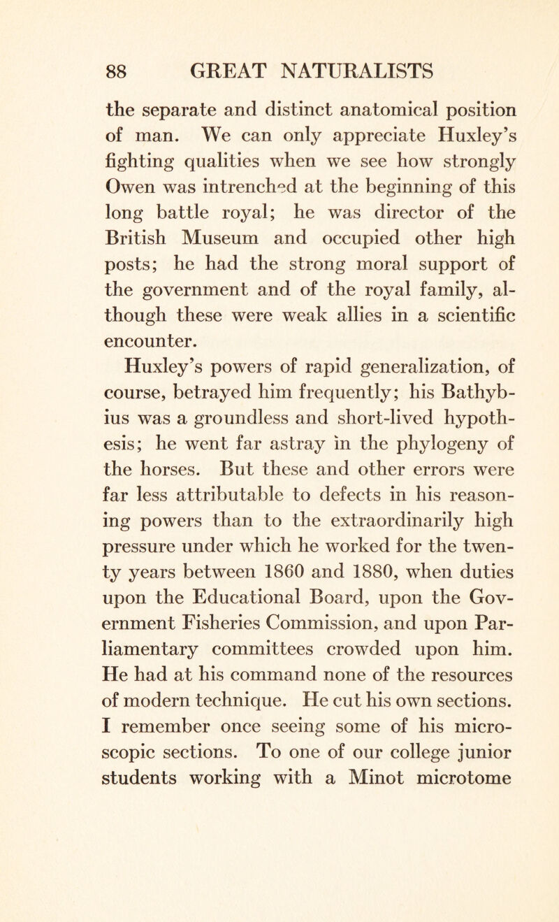 the separate and distinct anatomical position of man. We can only appreciate Huxley’s fighting qualities when we see how strongly Owen was intrenched at the beginning of this long battle royal; he was director of the British Museum and occupied other high posts; he had the strong moral support of the government and of the royal family, al¬ though these were wTeak allies in a scientific encounter. Huxley’s powers of rapid generalization, of course, betrayed him frequently; his Bathyb- ius was a groundless and short-lived hypoth¬ esis; he went far astray in the phylogeny of the horses. But these and other errors were far less attributable to defects in his reason¬ ing powers than to the extraordinarily high pressure under which he worked for the twen¬ ty years between 1860 and 1880, when duties upon the Educational Board, upon the Gov¬ ernment Fisheries Commission, and upon Par¬ liamentary committees crowded upon him. He had at his command none of the resources of modern technique. He cut his own sections. I remember once seeing some of his micro¬ scopic sections. To one of our college junior students working with a Minot microtome
