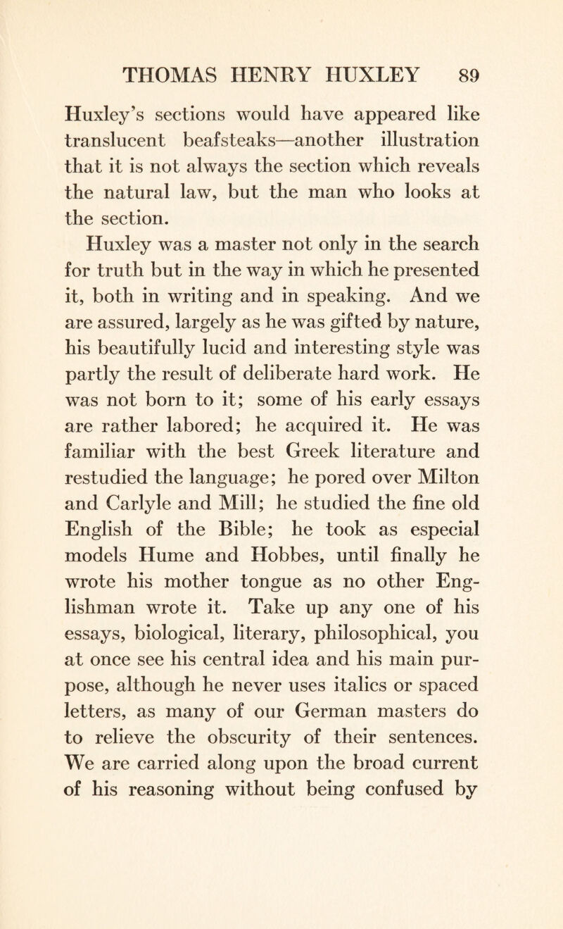 Huxley’s sections would have appeared like translucent beafsteaks—another illustration that it is not always the section which reveals the natural law, but the man who looks at the section. Huxley was a master not only in the search for truth but in the way in which he presented it, both in writing and in speaking. And we are assured, largely as he was gifted by nature, his beautifully lucid and interesting style was partly the result of deliberate hard work. He was not born to it; some of his early essays are rather labored; he acquired it. He was familiar with the best Greek literature and restudied the language; he pored over Milton and Carlyle and Mill; he studied the fine old English of the Bible; he took as especial models Hume and Hobbes, until finally he wrote his mother tongue as no other Eng¬ lishman wrote it. Take up any one of his essays, biological, literary, philosophical, you at once see his central idea and his main pur¬ pose, although he never uses italics or spaced letters, as many of our German masters do to relieve the obscurity of their sentences. We are carried along upon the broad current of his reasoning without being confused by