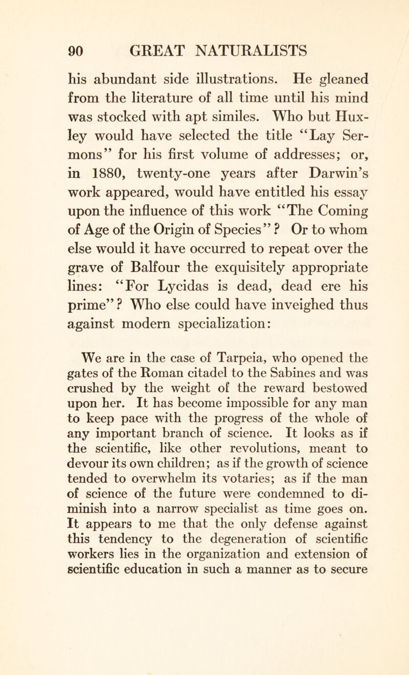 his abundant side illustrations. He gleaned from the literature of all time until his mind was stocked with apt similes. Who but Hux¬ ley would have selected the title “Lay Ser¬ mons” for his first volume of addresses; or, in 1880, twenty-one years after Darwin’s work appeared, would have entitled his essay upon the influence of this work “The Coming of Age of the Origin of Species ” ? Or to whom else would it have occurred to repeat over the grave of Balfour the exquisitely appropriate lines: “For Lycidas is dead, dead ere his prime”? Who else could have inveighed thus against modern specialization: We are in the case of Tarpeia, who opened the gates of the Roman citadel to the Sabines and was crushed by the weight of the reward bestowed upon her. It has become impossible for any man to keep pace with the progress of the whole of any important branch of science. It looks as if the scientific, like other revolutions, meant to devour its own children; as if the growth of science tended to overwhelm its votaries; as if the man of science of the future were condemned to di¬ minish into a narrow specialist as time goes on. It appears to me that the only defense against this tendency to the degeneration of scientific workers lies in the organization and extension of scientific education in such a manner as to secure