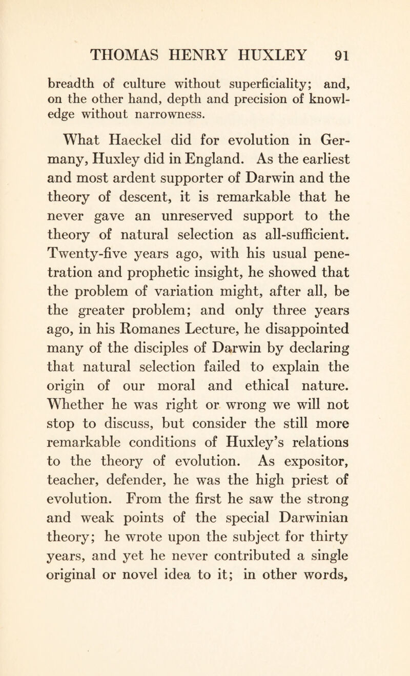 breadth of culture without superficiality; and, on the other hand, depth and precision of knowl¬ edge without narrowness. What Haeckel did for evolution in Ger¬ many, Huxley did in England. As the earliest and most ardent supporter of Darwin and the theory of descent, it is remarkable that he never gave an unreserved support to the theory of natural selection as all-sufficient. Twenty-five years ago, with his usual pene¬ tration and prophetic insight, he showed that the problem of variation might, after all, be the greater problem; and only three years ago, in his Romanes Lecture, he disappointed many of the disciples of Darwin by declaring that natural selection failed to explain the origin of our moral and ethical nature. Whether he was right or wrong we will not stop to discuss, but consider the still more remarkable conditions of Huxley’s relations to the theory of evolution. As expositor, teacher, defender, he was the high priest of evolution. From the first he saw the strong and weak points of the special Darwinian theory; he wrote upon the subject for thirty years, and yet he never contributed a single original or novel idea to it; in other words.