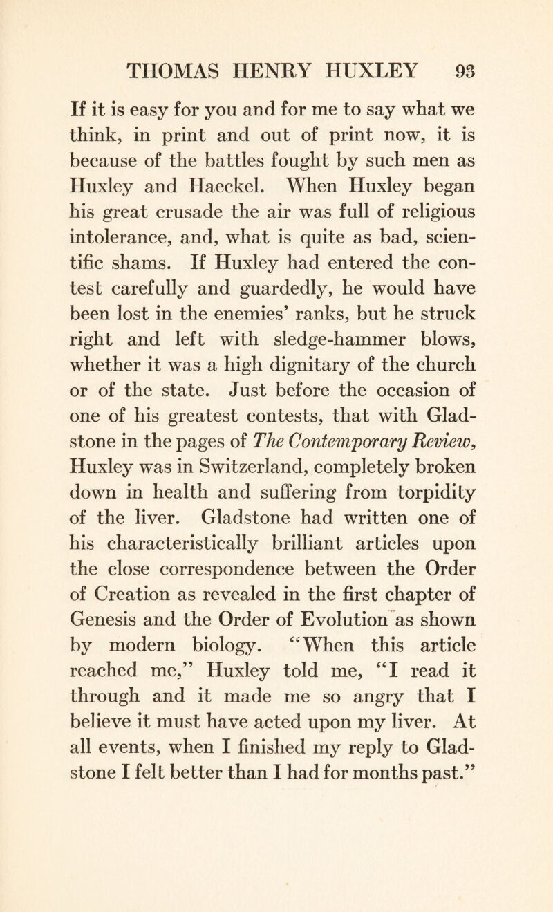 If it is easy for you and for me to say what we think, in print and out of print now, it is because of the battles fought by such men as Huxley and Haeckel. When Huxley began his great crusade the air was full of religious intolerance, and, what is quite as bad, scien¬ tific shams. If Huxley had entered the con¬ test carefully and guardedly, he would have been lost in the enemies’ ranks, but he struck right and left with sledge-hammer blows, whether it was a high dignitary of the church or of the state. Just before the occasion of one of his greatest contests, that with Glad¬ stone in the pages of The Contemporary Review, Huxley was in Switzerland, completely broken down in health and suffering from torpidity of the liver. Gladstone had written one of his characteristically brilliant articles upon the close correspondence between the Order of Creation as revealed in the first chapter of Genesis and the Order of Evolution as shown by modern biology. “When this article reached me,” Huxley told me, “I read it through and it made me so angry that I believe it must have acted upon my liver. At all events, when I finished my reply to Glad¬ stone I felt better than I had for months past.”