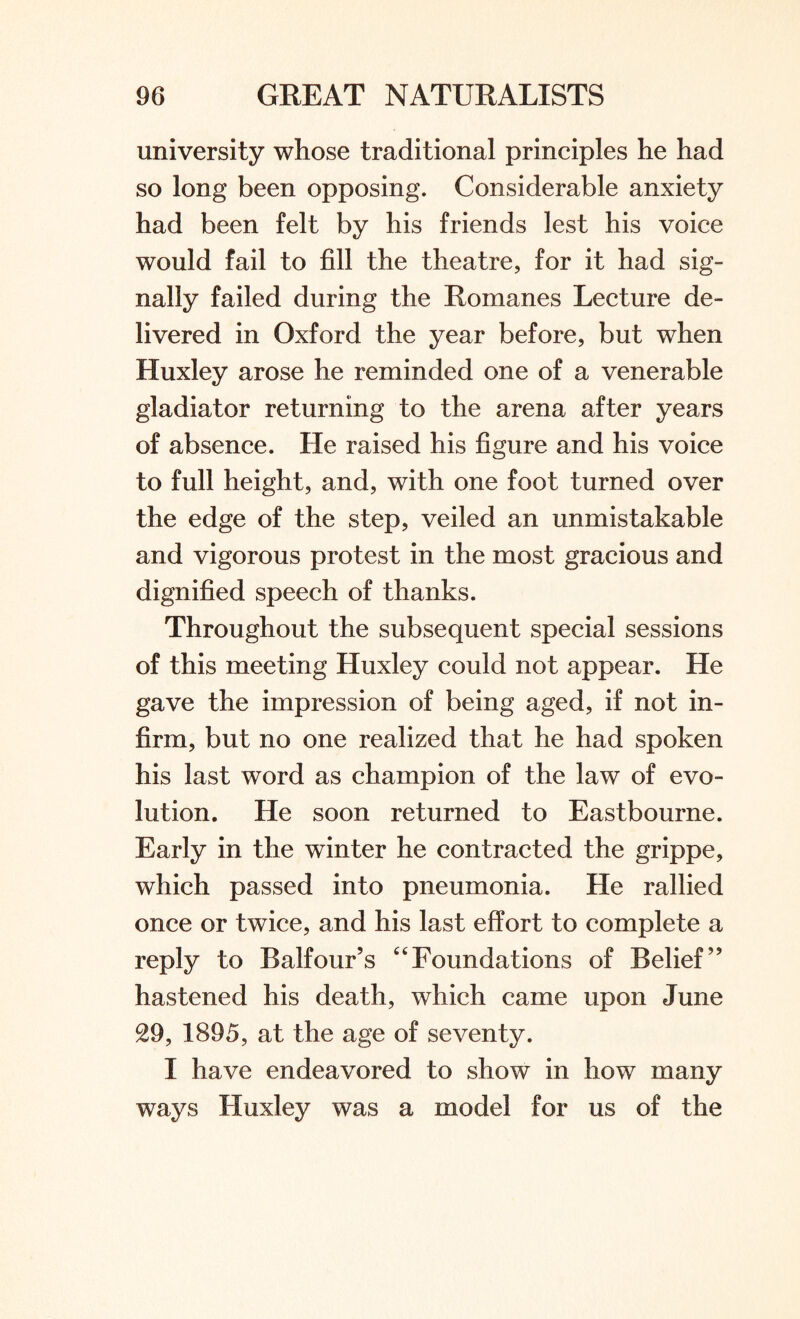 university whose traditional principles he had so long been opposing. Considerable anxiety had been felt by his friends lest his voice would fail to fill the theatre, for it had sig¬ nally failed during the Romanes Lecture de¬ livered in Oxford the year before, but when Huxley arose he reminded one of a venerable gladiator returning to the arena after years of absence. He raised his figure and his voice to full height, and, with one foot turned over the edge of the step, veiled an unmistakable and vigorous protest in the most gracious and dignified speech of thanks. Throughout the subsequent special sessions of this meeting Huxley could not appear. He gave the impression of being aged, if not in¬ firm, but no one realized that he had spoken his last word as champion of the law of evo¬ lution. He soon returned to Eastbourne. Early in the winter he contracted the grippe, which passed into pneumonia. He rallied once or twice, and his last effort to complete a reply to Balfour’s “Foundations of Belief” hastened his death, which came upon June 29, 1895, at the age of seventy. I have endeavored to show in how many ways Huxley was a model for us of the