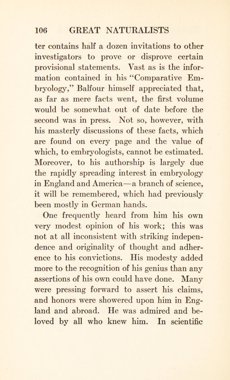 ter contains half a dozen invitations to other investigators to prove or disprove certain provisional statements. Vast as is the infor¬ mation contained in his “Comparative Em¬ bryology,” Balfour himself appreciated that, as far as mere facts went, the first volume would be somewhat out of date before the second was in press. Not so, however, with his masterly discussions of these facts, which are found on every page and the value of which, to embryologists, cannot be estimated. Moreover, to his authorship is largely due the rapidly spreading interest in embryology in England and America—a branch of science, it will be remembered, which had previously been mostly in German hands. One frequently heard from him his own very modest opinion of his work; this was not at all inconsistent with striking indepen¬ dence and originality of thought and adher¬ ence to his convictions. His modesty added more to the recognition of his genius than any assertions of his own could have done. Many were pressing forward to assert his claims, and honors were showered upon him in Eng¬ land and abroad. He was admired and be¬ loved by all who knew him. In scientific