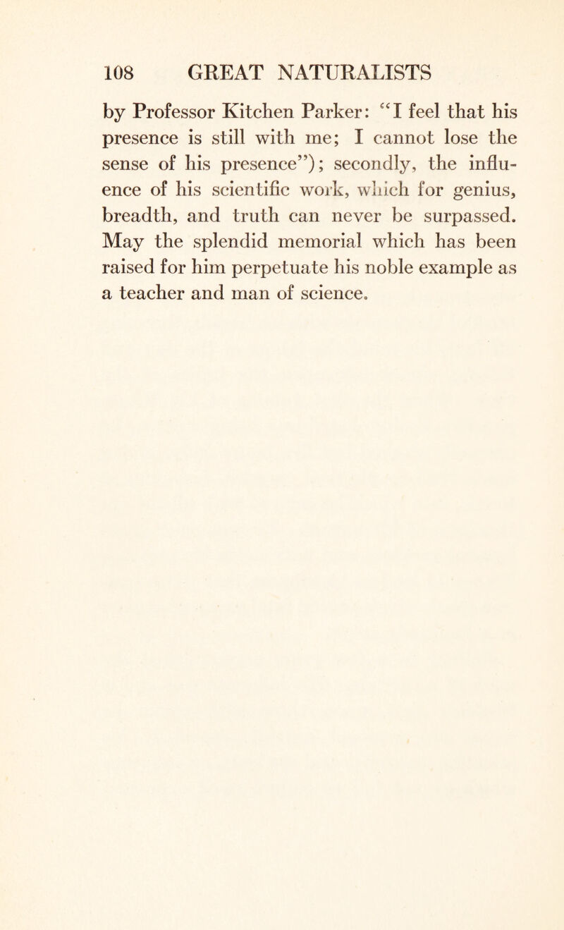 by Professor Kitchen Parker: feel that his presence is still with me; I cannot lose the sense of his presence5'); secondly, the influ- ence of his scientific work, which for genius, breadth, and truth can never be surpassed. May the splendid memorial which has been raised for him perpetuate his noble example as a teacher and man of science.