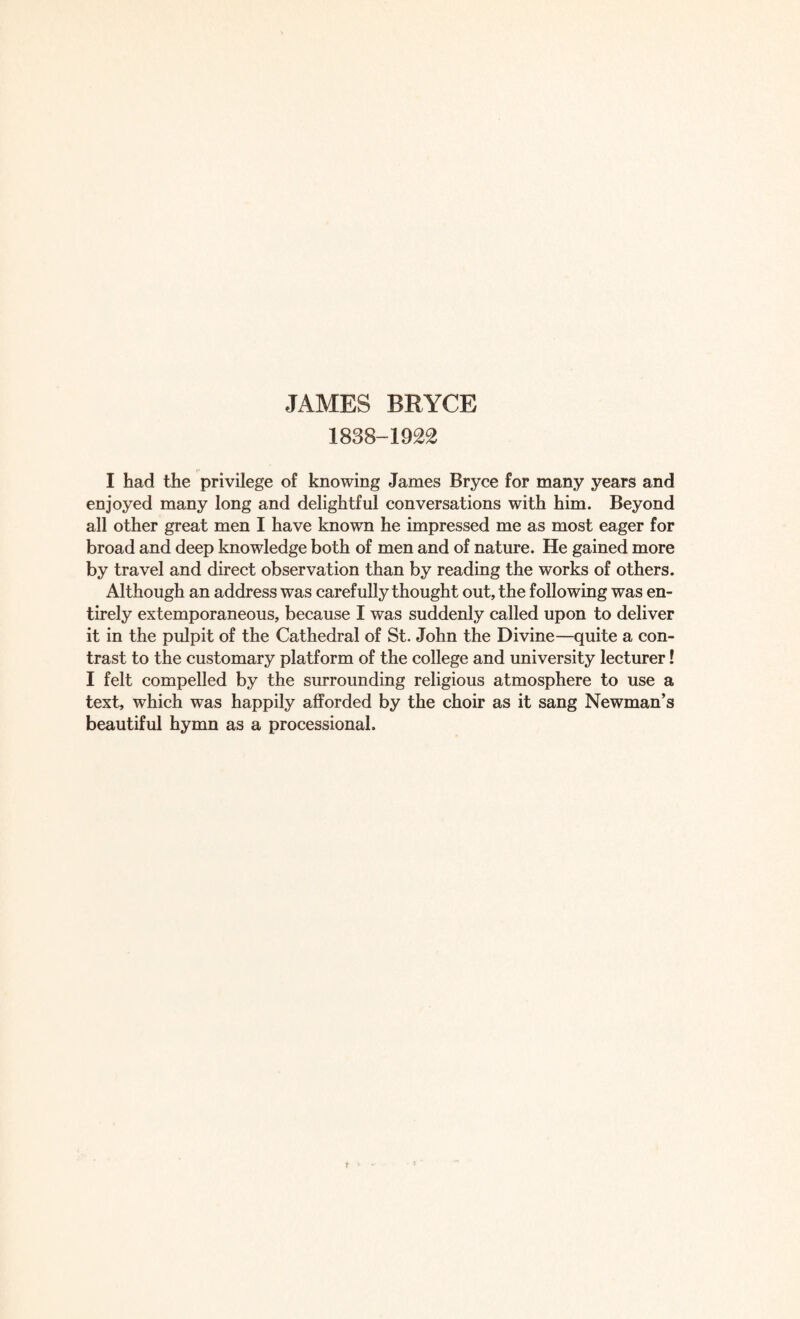 1838-1922 I had the privilege of knowing James Bryce for many years and enjoyed many long and delightful conversations with him. Beyond all other great men I have known he impressed me as most eager for broad and deep knowledge both of men and of nature. He gained more by travel and direct observation than by reading the works of others. Although an address was carefully thought out, the following was en¬ tirely extemporaneous, because I was suddenly called upon to deliver it in the pulpit of the Cathedral of St. John the Divine—quite a con¬ trast to the customary platform of the college and university lecturer! I felt compelled by the surrounding religious atmosphere to use a text, which was happily afforded by the choir as it sang Newman’s beautiful hymn as a processional.