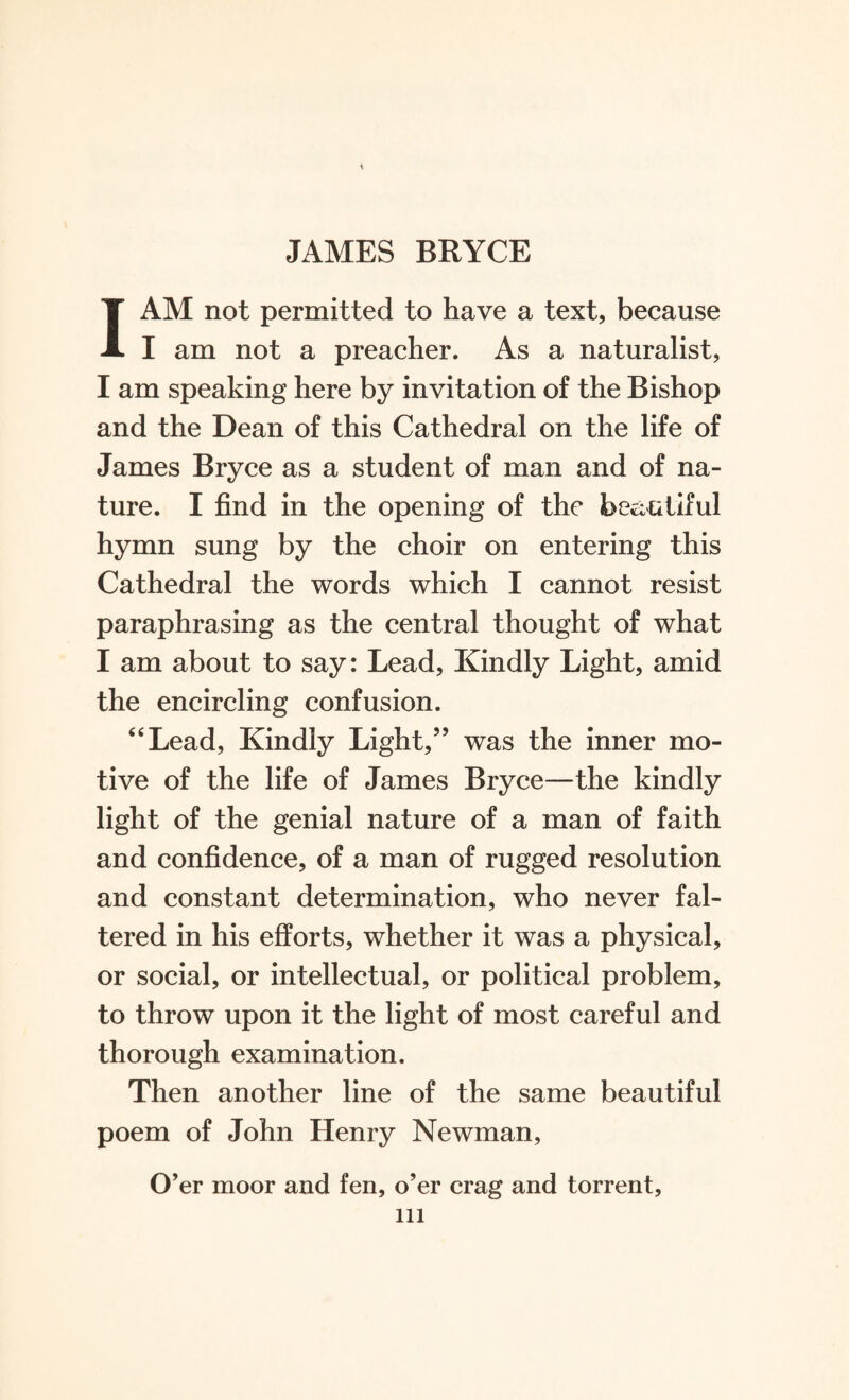 1AM not permitted to have a text, because I am not a preacher. As a naturalist, I am speaking here by invitation of the Bishop and the Dean of this Cathedral on the life of James Bryce as a student of man and of na¬ ture. I find in the opening of the beautiful hymn sung by the choir on entering this Cathedral the words which I cannot resist paraphrasing as the central thought of what I am about to say: Lead, Kindly Light, amid the encircling confusion. “Lead, Kindly Light,” was the inner mo¬ tive of the life of James Bryce—the kindly light of the genial nature of a man of faith and confidence, of a man of rugged resolution and constant determination, who never fal¬ tered in his efforts, whether it was a physical, or social, or intellectual, or political problem, to throw upon it the light of most careful and thorough examination. Then another line of the same beautiful poem of John Henry Newman, O’er moor and fen, o’er crag and torrent, ill