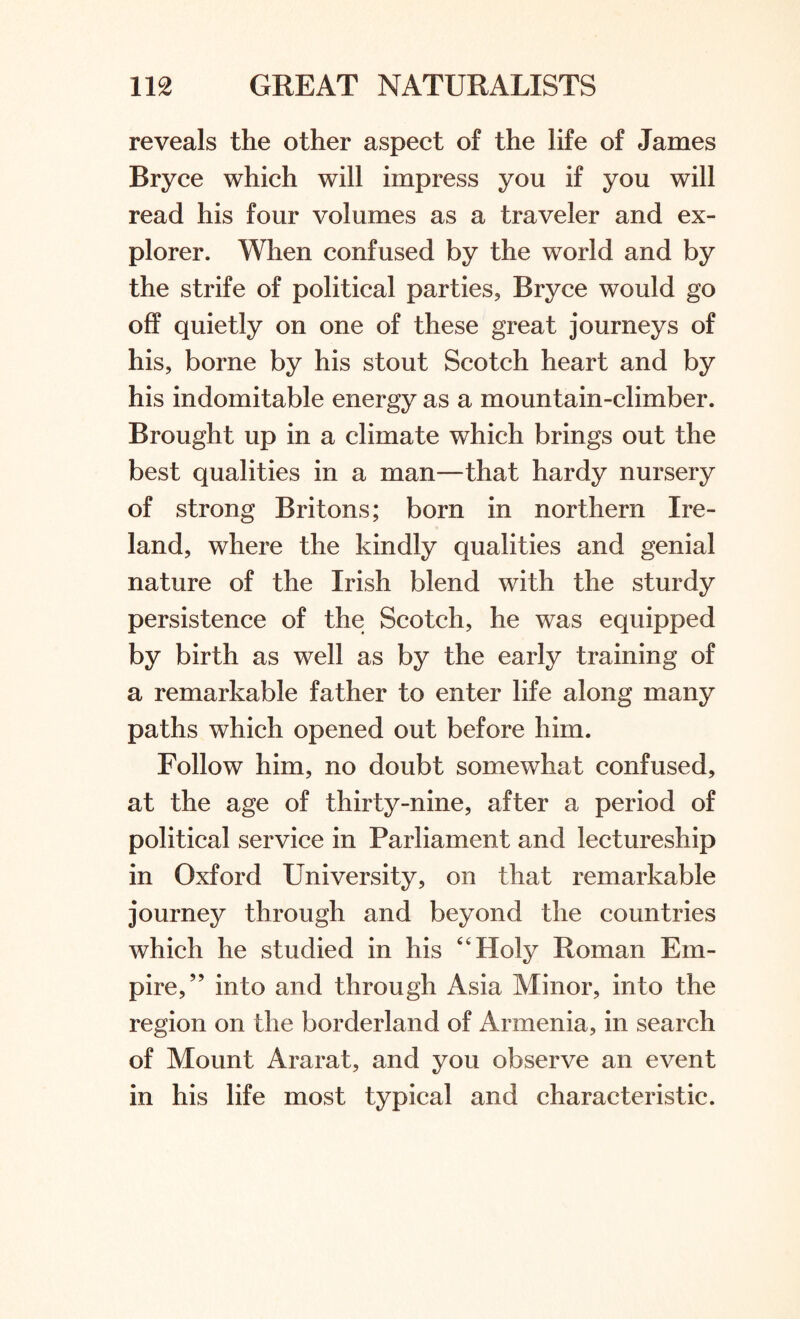 reveals the other aspect of the life of James Bryce which will impress you if you will read his four volumes as a traveler and ex¬ plorer. When confused by the world and by the strife of political parties, Bryce would go off quietly on one of these great journeys of his, borne by his stout Scotch heart and by his indomitable energy as a mountain-climber. Brought up in a climate which brings out the best qualities in a man—that hardy nursery of strong Britons; born in northern Ire¬ land, where the kindly qualities and genial nature of the Irish blend with the sturdy persistence of the Scotch, he was equipped by birth as well as by the early training of a remarkable father to enter life along many paths which opened out before him. Follow him, no doubt somewhat confused, at the age of thirty-nine, after a period of political service in Parliament and lectureship in Oxford University, on that remarkable journey through and beyond the countries which he studied in his 4'Holy Roman Em¬ pire,” into and through Asia Minor, into the region on the borderland of Armenia, in search of Mount Ararat, and you observe an event in his life most typical and characteristic.