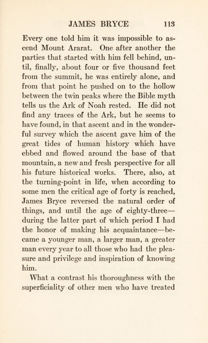 Every one told him it was impossible to as¬ cend Mount Ararat. One after another the parties that started with him fell behind, un¬ til, finally, about four or five thousand feet from the summit, he was entirely alone, and from that point he pushed on to the hollow between the twin peaks where the Bible myth tells us the Ark of Noah rested. He did not find any traces of the Ark, but he seems to have found, in that ascent and in the wonder¬ ful survey which the ascent gave him of the great tides of human history which have ebbed and flowed around the base of that mountain, a new and fresh perspective for all his future historical works. There, also, at the turning-point in life, when according to some men the critical age of forty is reached, James Bryce reversed the natural order of things, and until the age of eighty-three— during the latter part of which period I had the honor of making his acquaintance—be¬ came a younger man, a larger man, a greater man every year to all those who had the plea¬ sure and privilege and inspiration of knowing him. What a contrast his thoroughness with the superficiality of other men who have treated