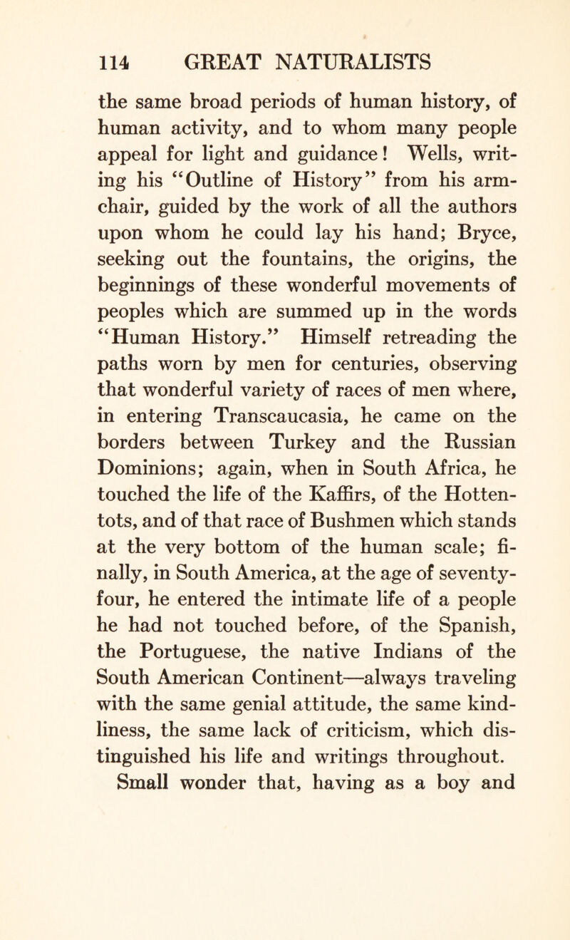 the same broad periods of human history, of human activity, and to whom many people appeal for light and guidance! Wells, writ¬ ing his “Outline of History” from his arm¬ chair, guided by the work of all the authors upon whom he could lay his hand; Bryce, seeking out the fountains, the origins, the beginnings of these wonderful movements of peoples which are summed up in the words “Human History.” Himself retreading the paths worn by men for centuries, observing that wonderful variety of races of men where, in entering Transcaucasia, he came on the borders between Turkey and the Russian Dominions; again, when in South Africa, he touched the life of the Kaffirs, of the Hotten¬ tots, and of that race of Bushmen which stands at the very bottom of the human scale; fi¬ nally, in South America, at the age of seventy- four, he entered the intimate life of a people he had not touched before, of the Spanish, the Portuguese, the native Indians of the South American Continent—always traveling with the same genial attitude, the same kind¬ liness, the same lack of criticism, which dis¬ tinguished his life and writings throughout. Small wonder that, having as a boy and