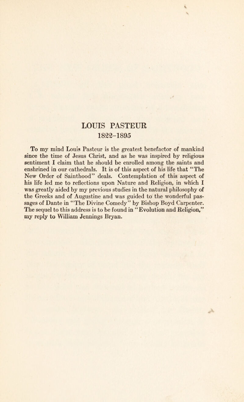 1822-1895 To my mind Louis Pasteur is the greatest benefactor of mankind since the time of Jesus Christ, and as he was inspired by religious sentiment I claim that he should be enrolled among the saints and enshrined in our cathedrals. It is of this aspect of his life that “The New Order of Sainthood” deals. Contemplation of this aspect of his life led me to reflections upon Nature and Religion, in which I was greatly aided by my previous studies in the natural philosophy of the Greeks and of Augustine and was guided to the wonderful pas¬ sages of Dante in “The Divine Comedy” by Bishop Boyd Carpenter. The sequel to this address is to be found in “Evolution and Religion/’ my reply to William Jennings Bryan.
