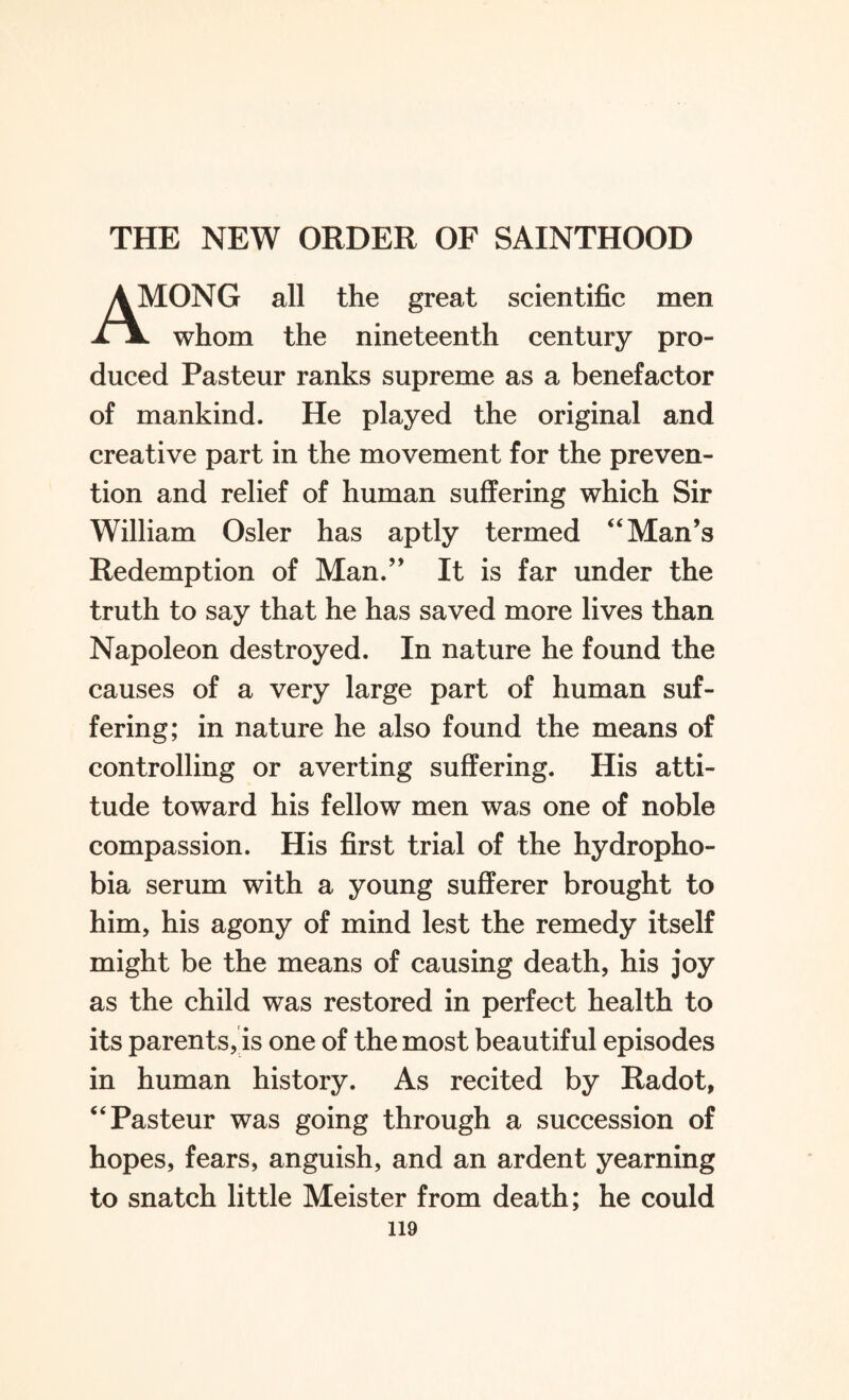 THE NEW ORDER OF SAINTHOOD dONG all the great scientific men XX whom the nineteenth century pro¬ duced Pasteur ranks supreme as a benefactor of mankind. He played the original and creative part in the movement for the preven¬ tion and relief of human suffering which Sir William Osier has aptly termed “Man’s Redemption of Man.” It is far under the truth to say that he has saved more lives than Napoleon destroyed. In nature he found the causes of a very large part of human suf¬ fering; in nature he also found the means of controlling or averting suffering. His atti¬ tude toward his fellow men was one of noble compassion. His first trial of the hydropho¬ bia serum with a young sufferer brought to him, his agony of mind lest the remedy itself might be the means of causing death, his joy as the child was restored in perfect health to its parents, is one of the most beautiful episodes in human history. As recited by Radot, “Pasteur was going through a succession of hopes, fears, anguish, and an ardent yearning to snatch little Meister from death; he could