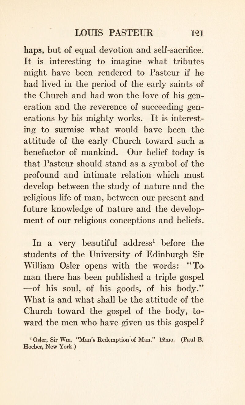 haps, but of equal devotion and self-sacrifice. It is interesting to imagine what tributes might have been rendered to Pasteur if he had lived in the period of the early saints of the Church and had won the love of his gen¬ eration and the reverence of succeeding gen¬ erations by his mighty works. It is interest¬ ing to surmise what would have been the attitude of the early Church toward such a benefactor of mankind. Our belief today is that Pasteur should stand as a symbol of the profound and intimate relation which must develop between the study of nature and the religious life of man, between our present and future knowledge of nature and the develop¬ ment of our religious conceptions and beliefs. In a very beautiful address1 before the students of the University of Edinburgh Sir William Osier opens with the words: “To man there has been published a triple gospel —of his soul, of his goods, of his body.” What is and what shall be the attitude of the Church toward the gospel of the body, to¬ ward the men who have given us this gospel ? 1 Osier, Sir Wm. “Man’s Redemption of Man.” 12mo. (Paul B. Hoeber, New York.)