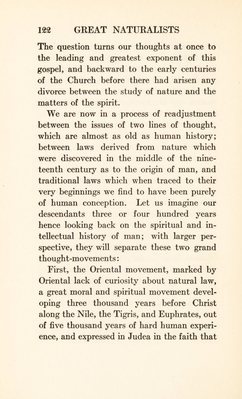 The question turns our thoughts at once to the leading and greatest exponent of this gospel, and backward to the early centuries of the Church before there had arisen any divorce between the study of nature and the matters of the spirit. We are now in a process of readjustment between the issues of two lines of thought, which are almost as old as human history; between laws derived from nature which were discovered in the middle of the nine¬ teenth century as to the origin of man, and traditional laws which when traced to their very beginnings we find to have been purely of human conception. Let us imagine our descendants three or four hundred years hence looking back on the spiritual and in¬ tellectual history of man; with larger per¬ spective, they will separate these two grand thought-movements: First, the Oriental movement, marked by Oriental lack of curiosity about natural law, a great moral and spiritual movement devel¬ oping three thousand years before Christ along the Nile, the Tigris, and Euphrates, out of five thousand years of hard human experi¬ ence, and expressed in Judea in the faith that