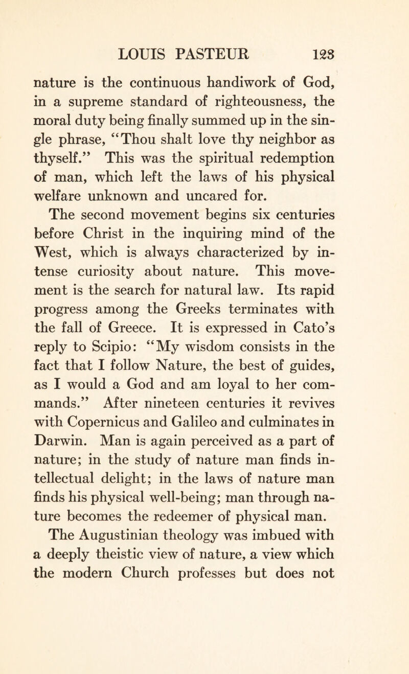 nature is the continuous handiwork of God, in a supreme standard of righteousness, the moral duty being finally summed up in the sin¬ gle phrase, “Thou shalt love thy neighbor as thyself.” This was the spiritual redemption of man, which left the laws of his physical welfare unknown and uncared for. The second movement begins six centuries before Christ in the inquiring mind of the West, which is always characterized by in¬ tense curiosity about nature. This move¬ ment is the search for natural law. Its rapid progress among the Greeks terminates with the fall of Greece. It is expressed in Cato’s reply to Scipio: “My wisdom consists in the fact that I follow Nature, the best of guides, as I would a God and am loyal to her com¬ mands.” After nineteen centuries it revives with Copernicus and Galileo and culminates in Darwin. Man is again perceived as a part of nature; in the study of nature man finds in¬ tellectual delight; in the laws of nature man finds his physical well-being; man through na¬ ture becomes the redeemer of physical man. The Augustinian theology was imbued with a deeply theistic view of nature, a view which the modern Church professes but does not