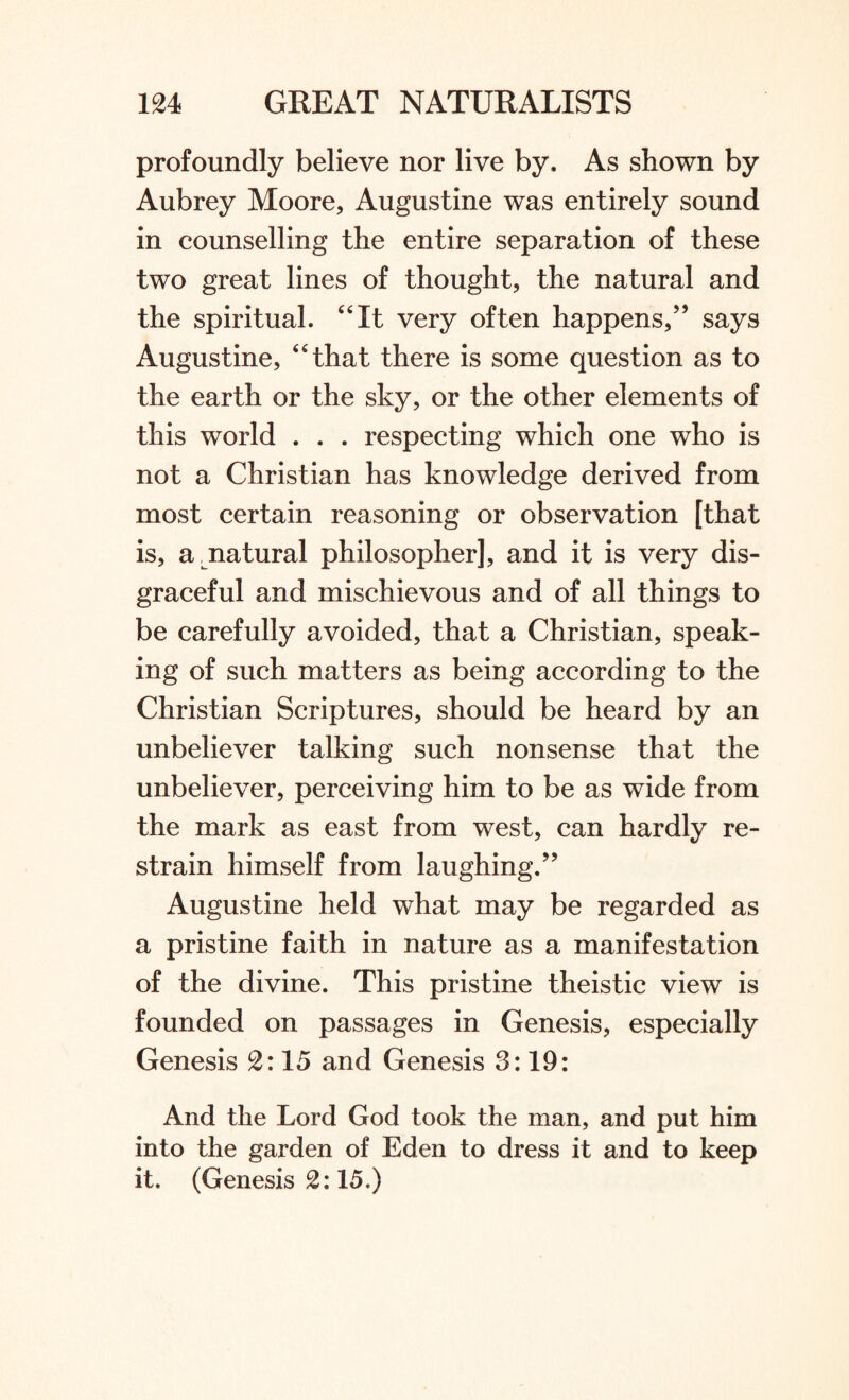 profoundly believe nor live by. As shown by Aubrey Moore, Augustine was entirely sound in counselling the entire separation of these two great lines of thought, the natural and the spiritual. “It very often happens,” says Augustine, “that there is some question as to the earth or the sky, or the other elements of this world . . . respecting which one who is not a Christian has knowledge derived from most certain reasoning or observation [that is, a natural philosopher], and it is very dis¬ graceful and mischievous and of all things to be carefully avoided, that a Christian, speak¬ ing of such matters as being according to the Christian Scriptures, should be heard by an unbeliever talking such nonsense that the unbeliever, perceiving him to be as wide from the mark as east from west, can hardly re¬ strain himself from laughing.” Augustine held what may be regarded as a pristine faith in nature as a manifestation of the divine. This pristine theistic view is founded on passages in Genesis, especially Genesis 2:15 and Genesis 3:19: And the Lord God took the man, and put him into the garden of Eden to dress it and to keep it. (Genesis 2:15.)