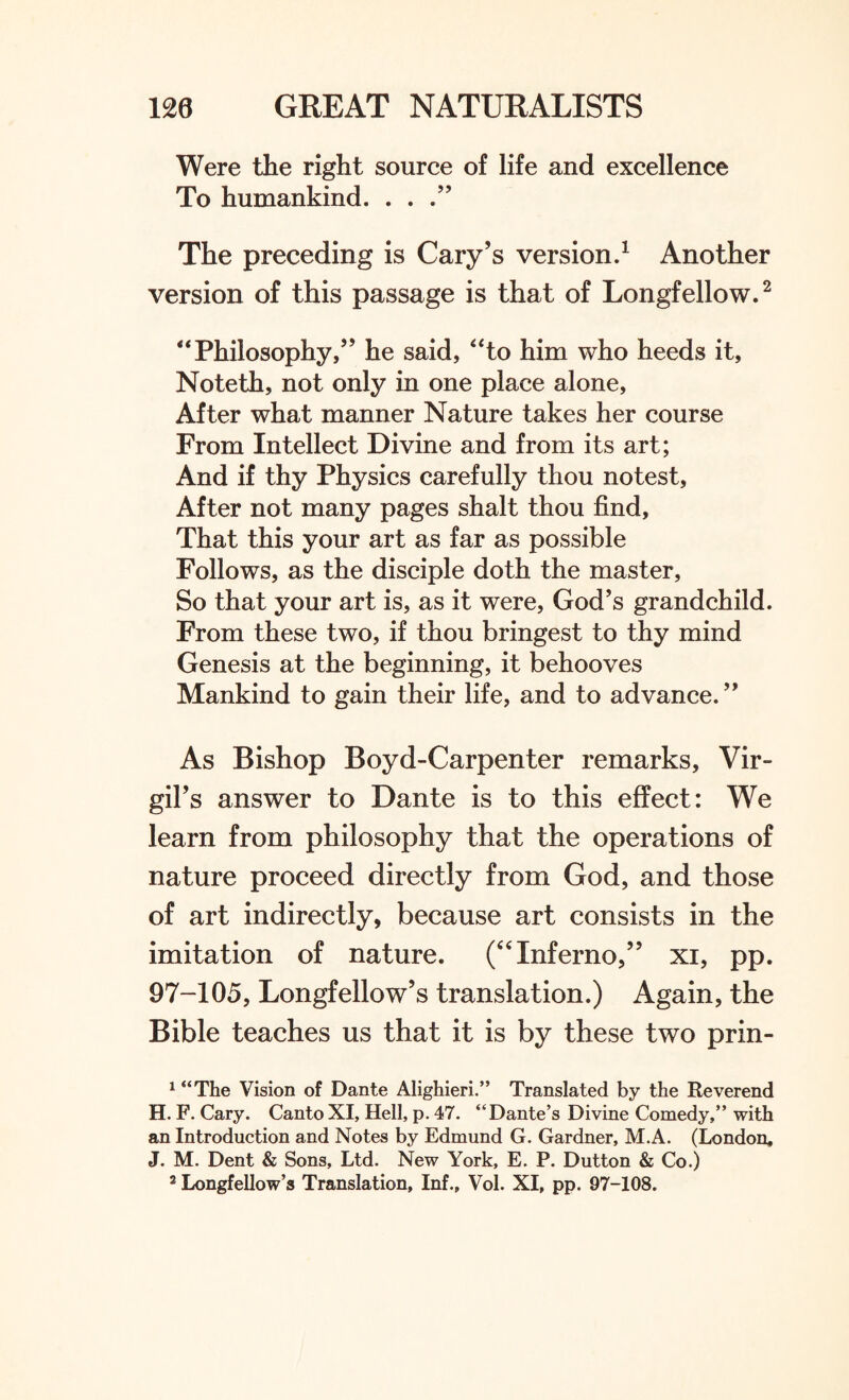 Were the right source of life and excellence To humankind. . . The preceding is Cary’s version.1 Another version of this passage is that of Longfellow.2 “ Philosophy,” he said, “to him who heeds it, Noteth, not only in one place alone. After what manner Nature takes her course From Intellect Divine and from its art; And if thy Physics carefully thou notest, After not many pages shalt thou find. That this your art as far as possible Follows, as the disciple doth the master, So that your art is, as it were, God’s grandchild. From these two, if thou bringest to thy mind Genesis at the beginning, it behooves Mankind to gain their life, and to advance.” As Bishop Boyd-Carpenter remarks, Vir¬ gil’s answer to Dante is to this effect: We learn from philosophy that the operations of nature proceed directly from God, and those of art indirectly, because art consists in the imitation of nature. (“Inferno,” xi, pp. 97-105, Longfellow’s translation.) Again, the Bible teaches us that it is by these two prin- 1 “The Vision of Dante Alighieri.” Translated by the Reverend H. F. Cary. CantoXI, Hell, p. 47. “Dante’s Divine Comedy,” with an Introduction and Notes by Edmund G. Gardner, M.A. (London. J. M. Dent & Sons, Ltd. New York, E. P. Dutton & Co.) 2 Longfellow’s Translation, Inf., Vol. XI, pp. 97-108.