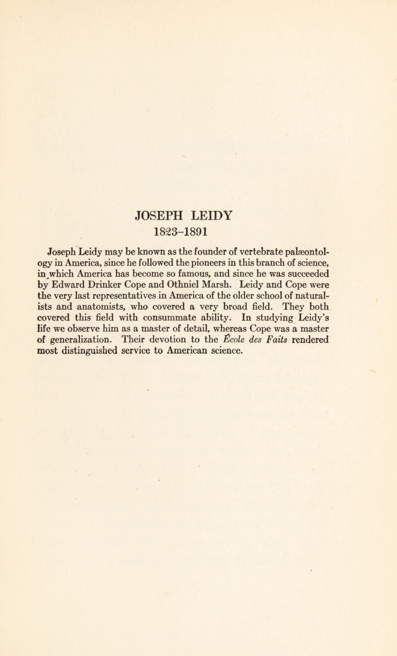 1823-1891 Joseph Leidy may be known as the founder of vertebrate palaeontol¬ ogy in America, since he followed the pioneers in this branch of science, in^which America has become so famous, and since he was succeeded by Edward Drinker Cope and Othniel Marsh. Leidy and Cope were the very last representatives in America of the older school of natural¬ ists and anatomists, who covered a very broad field. They both covered this field with consummate ability. In studying Leidy’s life we observe him as a master of detail, whereas Cope was a master of generalization. Their devotion to the &cole des Faits rendered most distinguished service to American science.