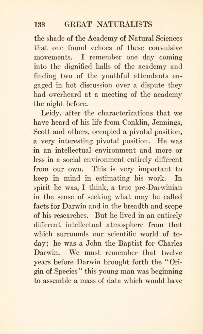the shade of the Academy of Natural Sciences that one found echoes of these convulsive movements. I remember one day coming into the dignified halls of the academy and finding two of the youthful attendants en¬ gaged in hot discussion over a dispute they had overheard at a meeting of the academy the night before. Leidy, after the characterizations that we have heard of his life from Conklin, Jennings, Scott and others, occupied a pivotal position, a very interesting pivotal position. He was in an intellectual environment and more or less in a social environment entirely different from our own. This is very important to keep in mind in estimating his work. In spirit he was, I think, a true pre-Darwinian in the sense of seeking what may be called facts for Darwin and in the breadth and scope of his researches. But he lived in an entirely different intellectual atmosphere from that which surrounds our scientific world of to¬ day; he was a John the Baptist for Charles Darwin. We must remember that twelve years before Darwin brought forth the “ Ori¬ gin of Species” this young man was beginning to assemble a mass of data which would have