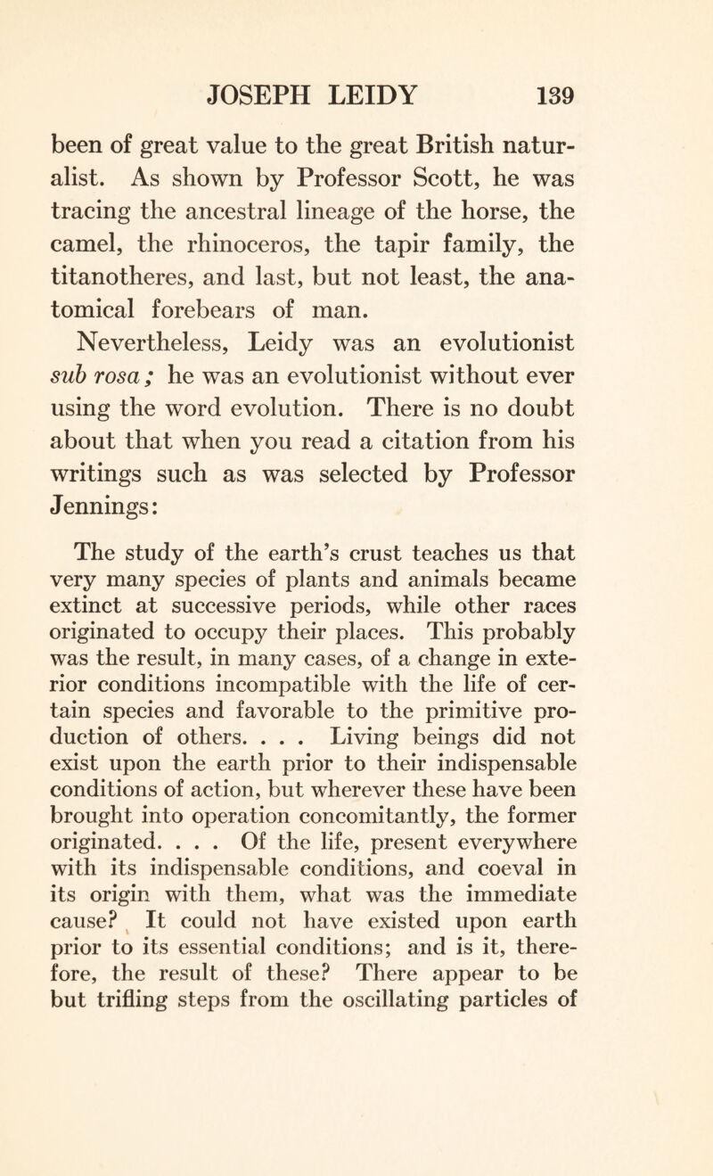 been of great value to the great British natur¬ alist. As shown by Professor Scott, he was tracing the ancestral lineage of the horse, the camel, the rhinoceros, the tapir family, the titanotheres, and last, but not least, the ana¬ tomical forebears of man. Nevertheless, Leidy was an evolutionist sub rosa; he was an evolutionist without ever using the word evolution. There is no doubt about that when you read a citation from his writings such as was selected by Professor Jennings: The study of the earth’s crust teaches us that very many species of plants and animals became extinct at successive periods, while other races originated to occupy their places. This probably was the result, in many cases, of a change in exte¬ rior conditions incompatible with the life of cer¬ tain species and favorable to the primitive pro¬ duction of others. . . . Living beings did not exist upon the earth prior to their indispensable conditions of action, but wherever these have been brought into operation concomitantly, the former originated. ... Of the life, present everywhere with its indispensable conditions, and coeval in its origin with them, what was the immediate cause? It could not have existed upon earth prior to its essential conditions; and is it, there¬ fore, the result of these? There appear to be but trifling steps from the oscillating particles of