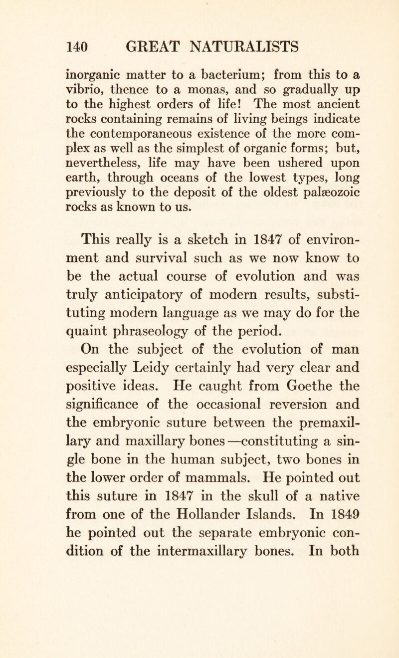 inorganic matter to a bacterium; from this to a vibrio, thence to a monas, and so gradually up to the highest orders of life! The most ancient rocks containing remains of living beings indicate the contemporaneous existence of the more com¬ plex as well as the simplest of organic forms; but, nevertheless, life may have been ushered upon earth, through oceans of the lowest types, long previously to the deposit of the oldest palaeozoic rocks as known to us. This really is a sketch in 1847 of environ¬ ment and survival such as we now know to be the actual course of evolution and was truly anticipatory of modern results, substi¬ tuting modern language as we may do for the quaint phraseology of the period. On the subject of the evolution of man especially Leidy certainly had very clear and positive ideas. He caught from Goethe the significance of the occasional reversion and the embryonic suture between the premaxil¬ lary and maxillary bones —constituting a sin¬ gle bone in the human subject, two bones in the lower order of mammals. He pointed out this suture in 1847 in the skull of a native from one of the Hollander Islands. In 1849 he pointed out the separate embryonic con¬ dition of the intermaxillary bones. In both