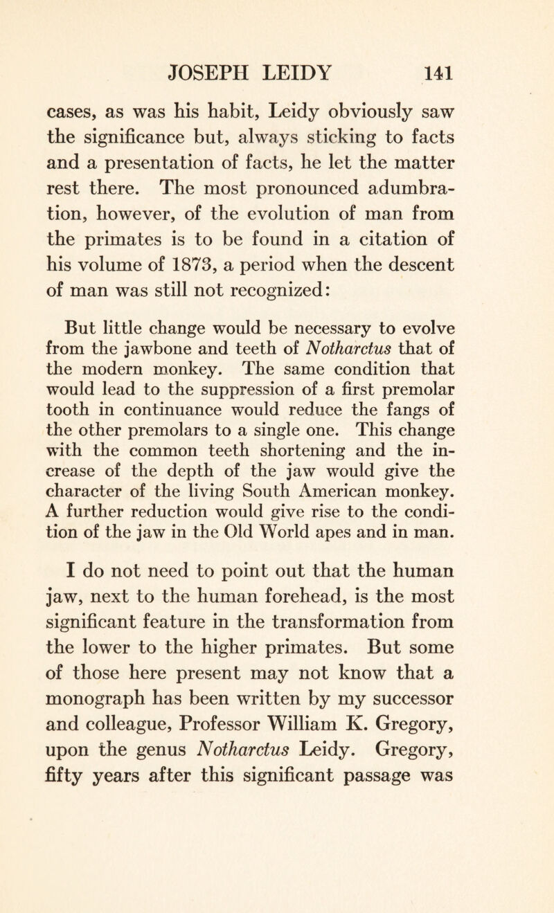 cases, as was his habit, Leidy obviously saw the significance but, always sticking to facts and a presentation of facts, he let the matter rest there. The most pronounced adumbra¬ tion, however, of the evolution of man from the primates is to be found in a citation of his volume of 1873, a period when the descent of man was still not recognized: But little change would be necessary to evolve from the jawbone and teeth of Notharctus that of the modern monkey. The same condition that would lead to the suppression of a first premolar tooth in continuance would reduce the fangs of the other premolars to a single one. This change with the common teeth shortening and the in¬ crease of the depth of the jaw would give the character of the living South American monkey. A further reduction would give rise to the condi¬ tion of the jaw in the Old World apes and in man. I do not need to point out that the human jaw, next to the human forehead, is the most significant feature in the transformation from the lower to the higher primates. But some of those here present may not know that a monograph has been written by my successor and colleague, Professor William K. Gregory, upon the genus Notharctus Leidy. Gregory, fifty years after this significant passage was