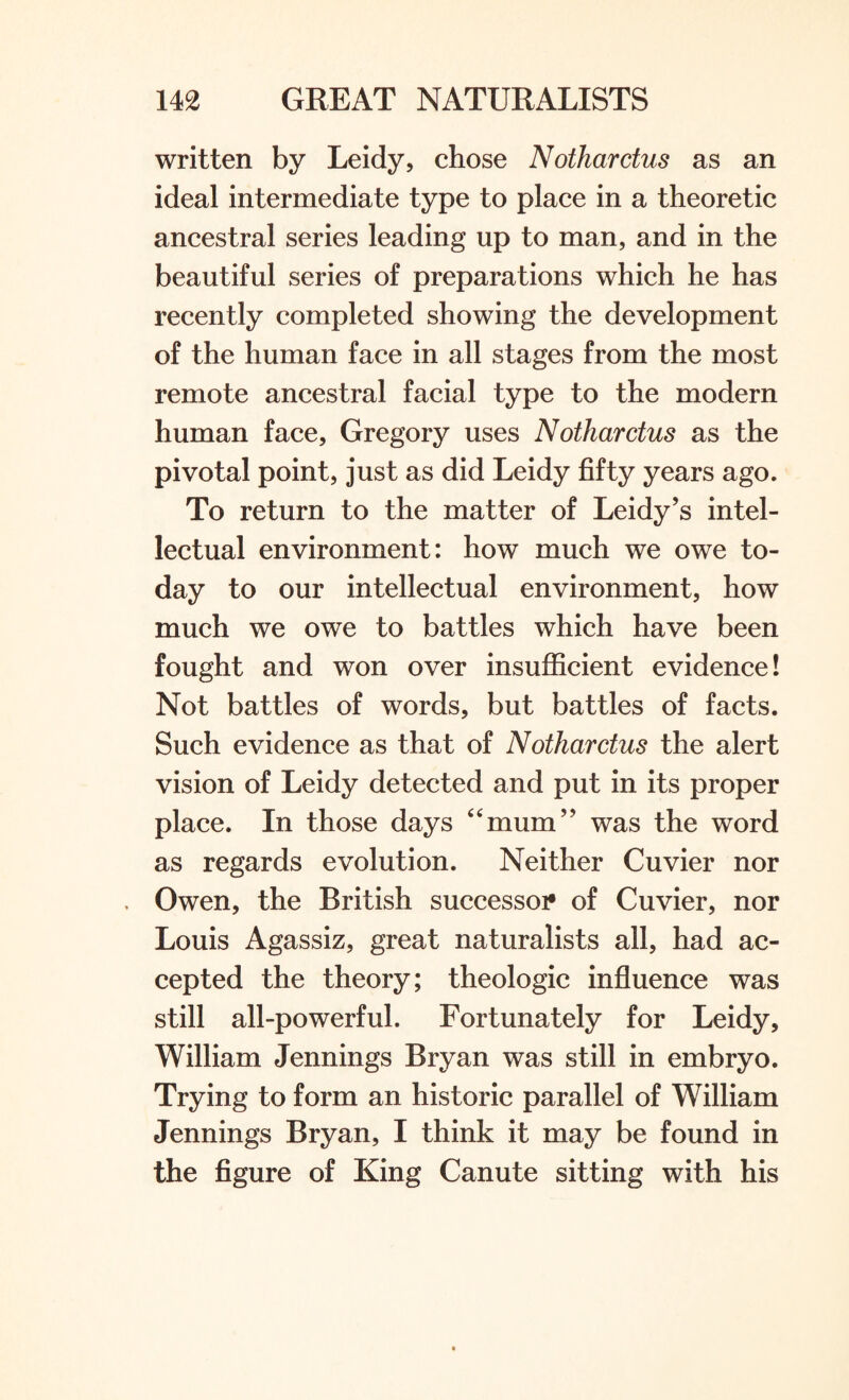 written by Leidy, chose Nothardus as an ideal intermediate type to place in a theoretic ancestral series leading up to man, and in the beautiful series of preparations which he has recently completed showing the development of the human face in all stages from the most remote ancestral facial type to the modern human face, Gregory uses Nothardus as the pivotal point, just as did Leidy fifty years ago. To return to the matter of Leidy’s intel¬ lectual environment: how much we owe to¬ day to our intellectual environment, how much we owe to battles which have been fought and won over insufficient evidence! Not battles of words, but battles of facts. Such evidence as that of Nothardus the alert vision of Leidy detected and put in its proper place. In those days “mum” was the word as regards evolution. Neither Cuvier nor Owen, the British successor of Cuvier, nor Louis Agassiz, great naturalists all, had ac¬ cepted the theory; theologic influence was still all-powerful. Fortunately for Leidy, William Jennings Bryan was still in embryo. Trying to form an historic parallel of William Jennings Bryan, I think it may be found in the figure of King Canute sitting with his