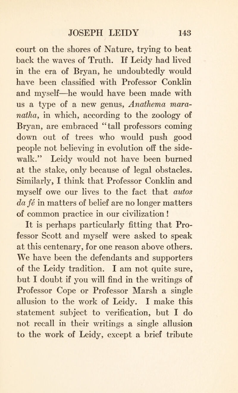 court on the shores of Nature, trying to beat back the waves of Truth. If Leidy had lived in the era of Bryan, he undoubtedly would have been classified with Professor Conklin and myself—he would have been made with us a type of a new genus, Anathema mar a- natha, in which, according to the zoology of Bryan, are embraced “tall professors coming down out of trees who would push good people not believing in evolution off the side¬ walk.’J Leidy would not have been burned at the stake, only because of legal obstacles. Similarly, I think that Professor Conklin and myself owe our lives to the fact that autos da fe in matters of belief are no longer matters of common practice in our civilization! It is perhaps particularly fitting that Pro¬ fessor Scott and myself were asked to speak at this centenary, for one reason above others. We have been the defendants and supporters of the Leidy tradition. I am not quite sure, but I doubt if you will find in the writings of Professor Cope or Professor Marsh a single allusion to the work of Leidy. I make this statement subject to verification, but I do not recall in their writings a single allusion to the work of Leidy, except a brief tribute