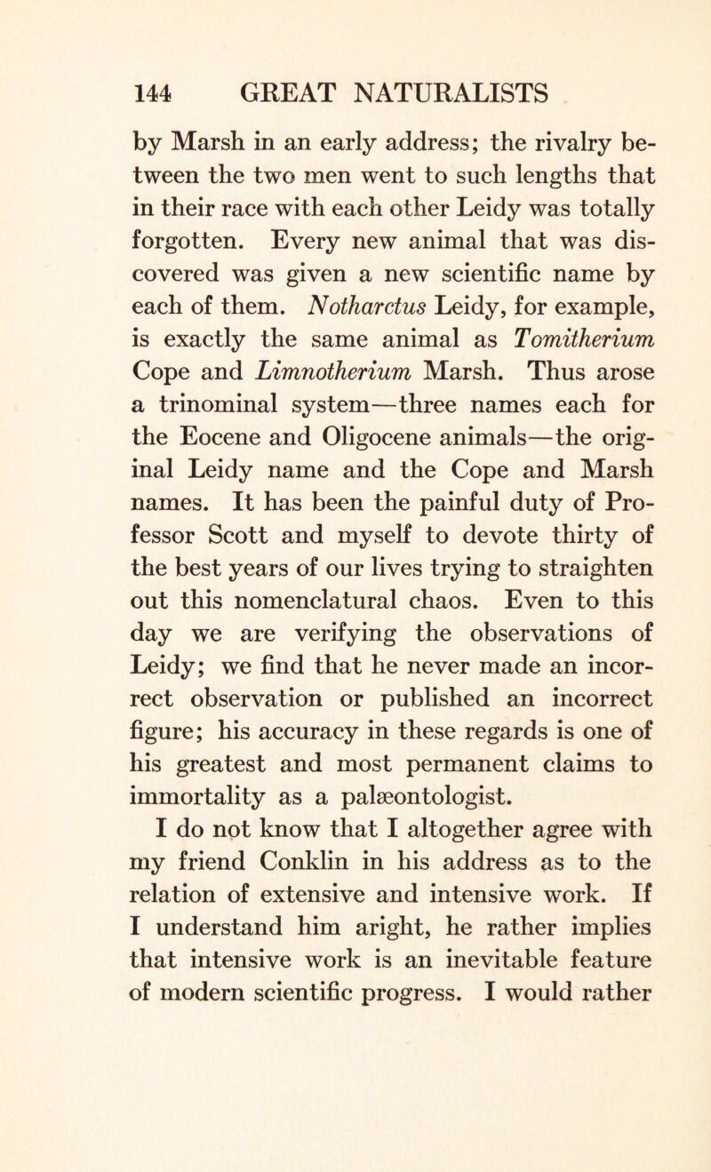 by Marsh in an early address; the rivalry be¬ tween the two men went to such lengths that in their race with each other Leidy was totally forgotten. Every new animal that was dis¬ covered was given a new scientific name by each of them. Nothardus Leidy, for example, is exactly the same animal as Tomitherium Cope and Limnotherium Marsh. Thus arose a trinominal system—three names each for the Eocene and Oligocene animals—the orig¬ inal Leidy name and the Cope and Marsh names. It has been the painful duty of Pro¬ fessor Scott and myself to devote thirty of the best years of our lives trying to straighten out this nomenclatural chaos. Even to this day we are verifying the observations of Leidy; we find that he never made an incor¬ rect observation or published an incorrect figure; his accuracy in these regards is one of his greatest and most permanent claims to immortality as a palaeontologist. I do not know that I altogether agree with my friend Conklin in his address as to the relation of extensive and intensive work. If I understand him aright, he rather implies that intensive work is an inevitable feature of modern scientific progress. I would rather