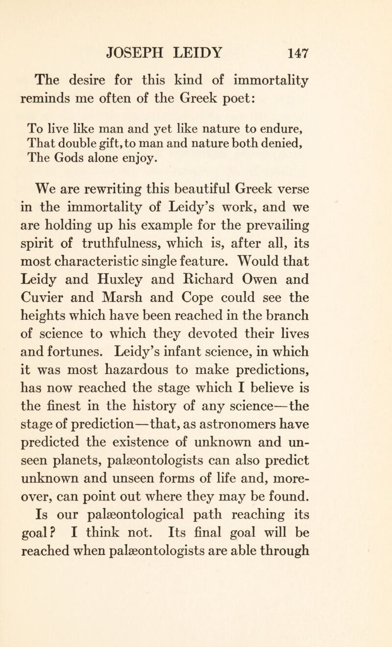 The desire for this kind of immortality reminds me often of the Greek poet: To live like man and yet like nature to endure, That double gift, to man and nature both denied, The Gods alone enjoy. We are rewriting this beautiful Greek verse in the immortality of Leidy’s work, and we are holding up his example for the prevailing spirit of truthfulness, which is, after all, its most characteristic single feature. Would that Leidy and Huxley and Richard Owen and Cuvier and Marsh and Cope could see the heights which have been reached in the branch of science to which they devoted their lives and fortunes. Leidy’s infant science, in which it was most hazardous to make predictions, has now reached the stage which I believe is the finest in the history of any science—the stage of prediction—that, as astronomers have predicted the existence of unknown and un¬ seen planets, palaeontologists can also predict unknown and unseen forms of life and, more¬ over, can point out where they may be found. Is our palaeontological path reaching its goal? I think not. Its final goal will be reached when palaeontologists are able through