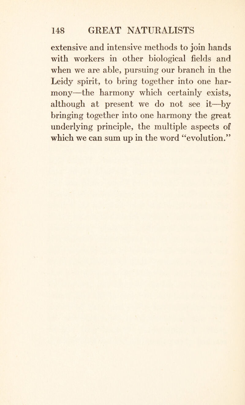 extensive and intensive methods to join hands with workers in other biological fields and when we are able, pursuing our branch in the Leidy spirit, to bring together into one har¬ mony—the harmony which certainly exists, although at present we do not see it—by bringing together into one harmony the great underlying principle, the multiple aspects of which we can sum up in the word “evolution.”