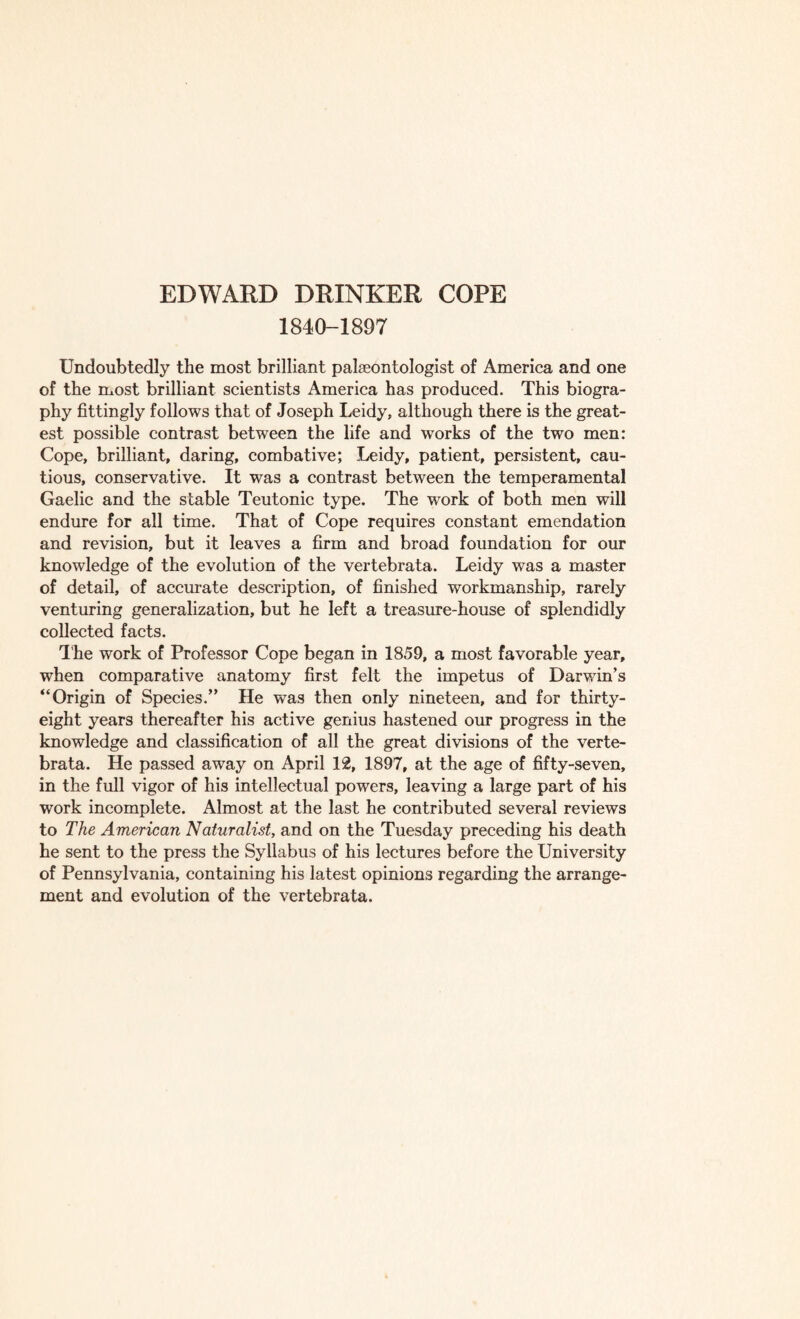 1840-1897 Undoubtedly the most brilliant palaeontologist of America and one of the most brilliant scientists America has produced. This biogra¬ phy fittingly follows that of Joseph Leidy, although there is the great¬ est possible contrast between the life and works of the two men: Cope, brilliant, daring, combative; Leidy, patient, persistent, cau¬ tious, conservative. It was a contrast between the temperamental Gaelic and the stable Teutonic type. The work of both men will endure for all time. That of Cope requires constant emendation and revision, but it leaves a firm and broad foundation for our knowledge of the evolution of the vertebrata. Leidy was a master of detail, of accurate description, of finished workmanship, rarely venturing generalization, but he left a treasure-house of splendidly collected facts. The work of Professor Cope began in 1859, a most favorable year, when comparative anatomy first felt the impetus of Darwin’s “Origin of Species.” He was then only nineteen, and for thirty- eight years thereafter his active genius hastened our progress in the knowledge and classification of all the great divisions of the verte¬ brata. He passed away on April 12, 1897, at the age of fifty-seven, in the full vigor of his intellectual powers, leaving a large part of his work incomplete. Almost at the last he contributed several reviews to The American Naturalist, and on the Tuesday preceding his death he sent to the press the Syllabus of his lectures before the University of Pennsylvania, containing his latest opinions regarding the arrange¬ ment and evolution of the vertebrata.
