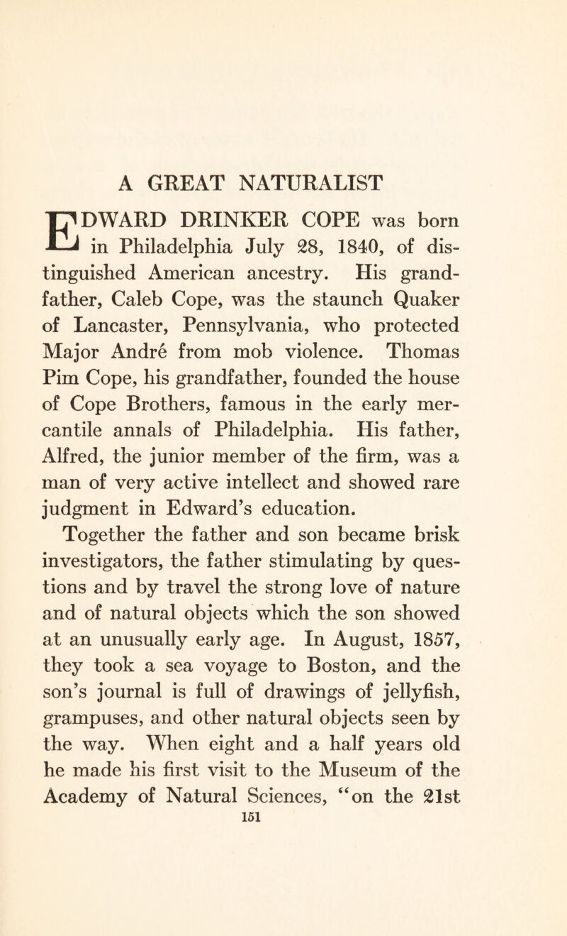 Edward drinker cope was born in Philadelphia July 28, 1840, of dis¬ tinguished American ancestry. His grand¬ father, Caleb Cope, was the staunch Quaker of Lancaster, Pennsylvania, who protected Major Andre from mob violence. Thomas Pirn Cope, his grandfather, founded the house of Cope Brothers, famous in the early mer¬ cantile annals of Philadelphia. His father, Alfred, the junior member of the firm, was a man of very active intellect and showed rare judgment in Edward’s education. Together the father and son became brisk investigators, the father stimulating by ques¬ tions and by travel the strong love of nature and of natural objects which the son showed at an unusually early age. In August, 1857, they took a sea voyage to Boston, and the son’s journal is full of drawings of jellyfish, grampuses, and other natural objects seen by the way. When eight and a half years old he made his first visit to the Museum of the Academy of Natural Sciences, “on the 21st