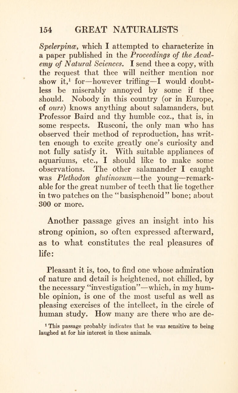 Spelerpince, which I attempted to characterize in a paper published in the Proceedings of the Acad¬ emy of Natural Sciences. I send thee a copy, with the request that thee will neither mention nor show it,1 for—however trifling—I would doubt¬ less be miserably annoyed by some if thee should. Nobody in this country (or in Europe, of ours) knows anything about salamanders, but Professor Baird and thy humble coz., that is, in some respects. Rusconi, the only man who has observed their method of reproduction, has writ¬ ten enough to excite greatly one’s curiosity and not fully satisfy it. With suitable appliances of aquariums, etc., I should like to make some observations. The other salamander I caught was Pleihodon glutinosum—the young—remark¬ able for the great number of teeth that lie together in two patches on the “basisphenoid” bone; about 300 or more. Another passage gives an insight into his strong opinion, so often expressed afterward, as to what constitutes the real pleasures of life: Pleasant it is, too, to find one whose admiration of nature and detail is heightened, not chilled, by the necessary “investigation”—which, in my hum¬ ble opinion, is one of the most useful as well as pleasing exercises of the intellect, in the circle of human study. How many are there who are de- 1 This passage probably indicates that he was sensitive to being laughed at for his interest in these animals.