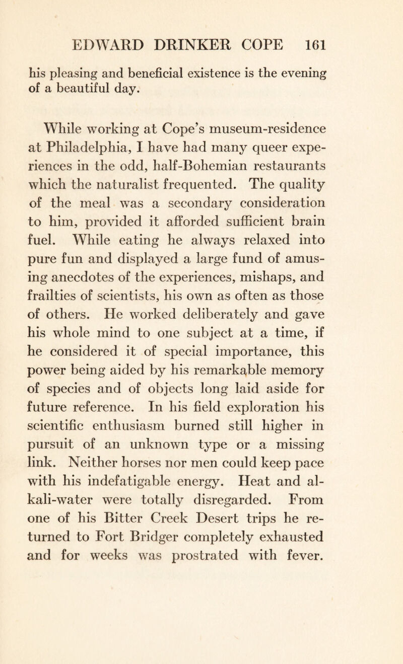 his pleasing and beneficial existence is the evening of a beautiful day. While working at Cope’s museum-residence at Philadelphia, I have had many queer expe¬ riences in the odd, half-Bohemian restaurants which the naturalist frequented. The quality of the meal was a secondary consideration to him, provided it afforded sufficient brain fuel. While eating he always relaxed into pure fun and displayed a large fund of amus¬ ing anecdotes of the experiences, mishaps, and frailties of scientists, his own as often as those of others. He worked deliberately and gave his whole mind to one subject at a time, if he considered it of special importance, this power being aided by his remarkable memory of species and of objects long laid aside for future reference. In his field exploration his scientific enthusiasm burned still higher in pursuit of an unknown type or a missing link. Neither horses nor men could keep pace with his indefatigable energy. Heat and al¬ kali-water were totally disregarded. From one of his Bitter Creek Desert trips he re¬ turned to Fort Bridger completely exhausted and for weeks was prostrated with fever.