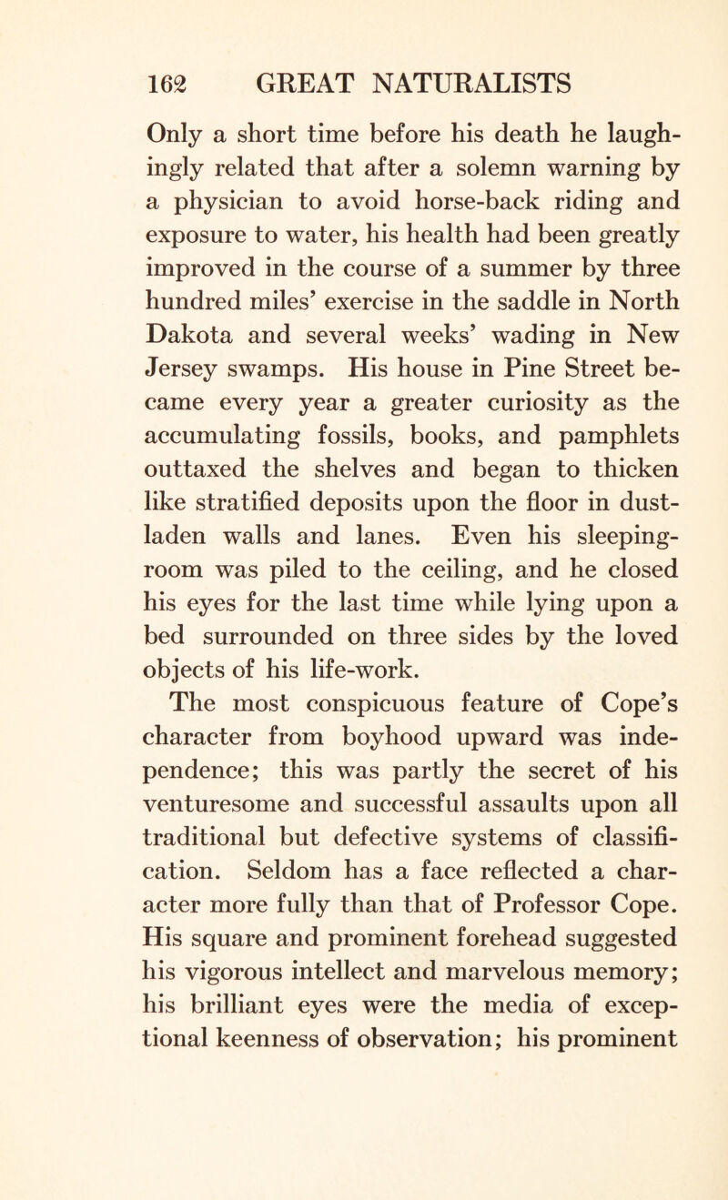 Only a short time before his death he laugh¬ ingly related that after a solemn warning by a physician to avoid horse-back riding and exposure to water, his health had been greatly improved in the course of a summer by three hundred miles’ exercise in the saddle in North Dakota and several weeks’ wading in New Jersey swamps. His house in Pine Street be¬ came every year a greater curiosity as the accumulating fossils, books, and pamphlets outtaxed the shelves and began to thicken like stratified deposits upon the floor in dust¬ laden walls and lanes. Even his sleeping- room was piled to the ceiling, and he closed his eyes for the last time while lying upon a bed surrounded on three sides by the loved objects of his life-work. The most conspicuous feature of Cope’s character from boyhood upward was inde¬ pendence; this was partly the secret of his venturesome and successful assaults upon all traditional but defective systems of classifi¬ cation. Seldom has a face reflected a char¬ acter more fully than that of Professor Cope. His square and prominent forehead suggested his vigorous intellect and marvelous memory; his brilliant eyes were the media of excep¬ tional keenness of observation; his prominent