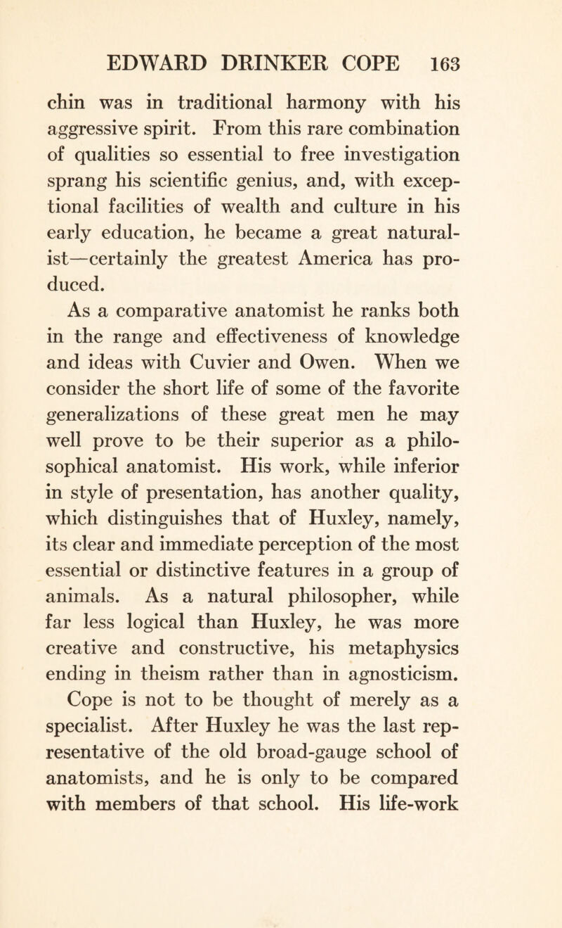 chin was in traditional harmony with his aggressive spirit. From this rare combination of qualities so essential to free investigation sprang his scientific genius, and, with excep¬ tional facilities of wealth and culture in his early education, he became a great natural¬ ist—certainly the greatest America has pro¬ duced. As a comparative anatomist he ranks both in the range and effectiveness of knowledge and ideas with Cuvier and Owen. When we consider the short life of some of the favorite generalizations of these great men he may well prove to be their superior as a philo¬ sophical anatomist. His work, while inferior in style of presentation, has another quality, which distinguishes that of Huxley, namely, its clear and immediate perception of the most essential or distinctive features in a group of animals. As a natural philosopher, while far less logical than Huxley, he was more creative and constructive, his metaphysics ending in theism rather than in agnosticism. Cope is not to be thought of merely as a specialist. After Huxley he was the last rep¬ resentative of the old broad-gauge school of anatomists, and he is only to be compared with members of that school. His life-work