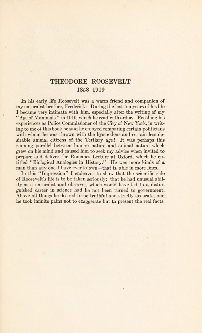 1858-1919 In his early life Roosevelt was a warm friend and companion of my naturalist brother, Frederick. During the last ten years of his life I became very intimate with him, especially after the writing of my “Age of Mammals ” in 1910, which he read with ardor. Recalling his experiences as Police Commissioner of the City of New York, in writ¬ ing to me of this book he said he enjoyed comparing certain politicians with whom he was thrown with the hysenodons and certain less de¬ sirable animal citizens of the Tertiary age! It was perhaps this running parallel between human nature and animal nature which grew on his mind and caused him to seek my advice when invited to prepare and deliver the Romanes Lecture at Oxford, which he en¬ titled “Biological Analogies in History.” He was more kinds of a man than any one I have ever known—that is, able in more lines. In this “Impression” I endeavor to show that the scientific side of Roosevelt’s life is to be taken seriously; that he had unusual abil¬ ity as a naturalist and observer, which would have led to a distin¬ guished career in science had he not been turned to government. Above all things he desired to be truthful and strictly accurate, and he took infinite pains not to exaggerate but to present the real facts.