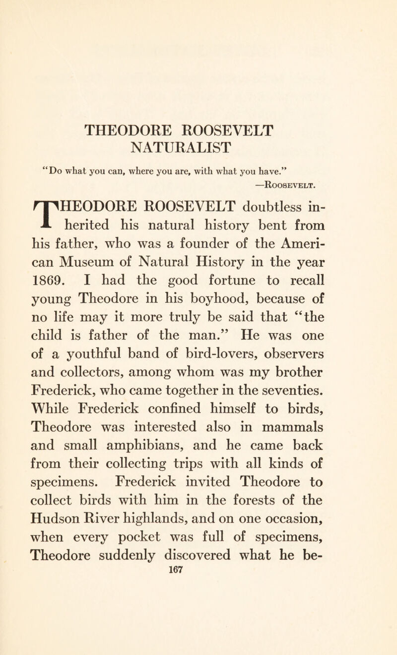 NATURALIST “Do what you can, where you are, with what you have.” —Roosevelt. THEODORE ROOSEVELT doubtless in¬ herited his natural history bent from his father, who was a founder of the Ameri¬ can Museum of Natural History in the year 1869. I had the good fortune to recall young Theodore in his boyhood, because of no life may it more truly be said that “the child is father of the man.” He was one of a youthful band of bird-lovers, observers and collectors, among whom was my brother Frederick, who came together in the seventies. While Frederick confined himself to birds, Theodore was interested also in mammals and small amphibians, and he came back from their collecting trips with all kinds of specimens. Frederick invited Theodore to collect birds with him in the forests of the Hudson River highlands, and on one occasion, when every pocket was full of specimens, Theodore suddenly discovered what he be-