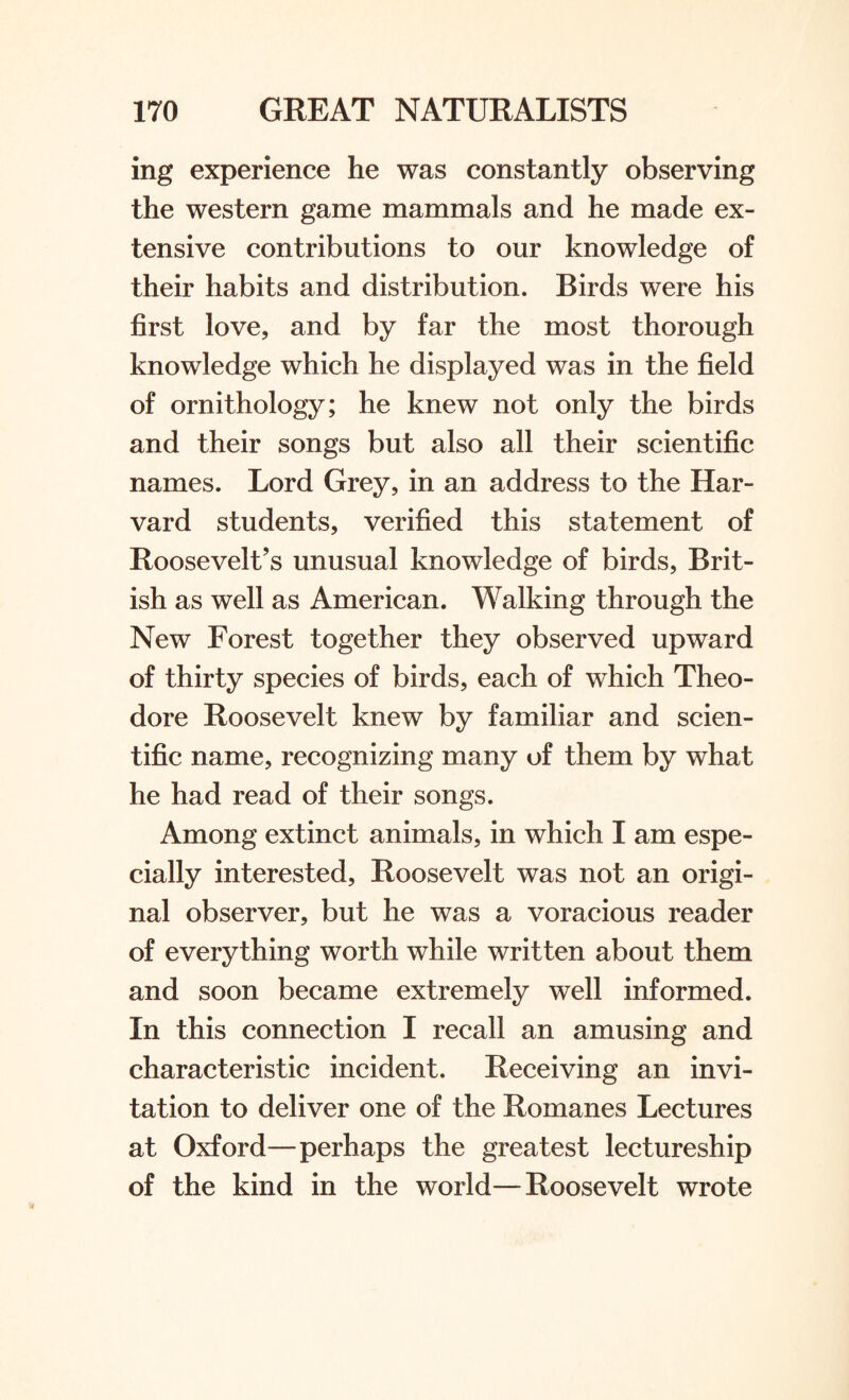 ing experience he was constantly observing the western game mammals and he made ex¬ tensive contributions to our knowledge of their habits and distribution. Birds were his first love, and by far the most thorough knowledge which he displayed was in the field of ornithology; he knew not only the birds and their songs but also all their scientific names. Lord Grey, in an address to the Har¬ vard students, verified this statement of Roosevelt’s unusual knowledge of birds, Brit¬ ish as well as American. Walking through the New Forest together they observed upward of thirty species of birds, each of which Theo¬ dore Roosevelt knew by familiar and scien¬ tific name, recognizing many of them by what he had read of their songs. Among extinct animals, in which I am espe¬ cially interested, Roosevelt was not an origi¬ nal observer, but he was a voracious reader of everything worth while written about them and soon became extremely well informed. In this connection I recall an amusing and characteristic incident. Receiving an invi¬ tation to deliver one of the Romanes Lectures at Oxford—perhaps the greatest lectureship of the kind in the world—Roosevelt wrote