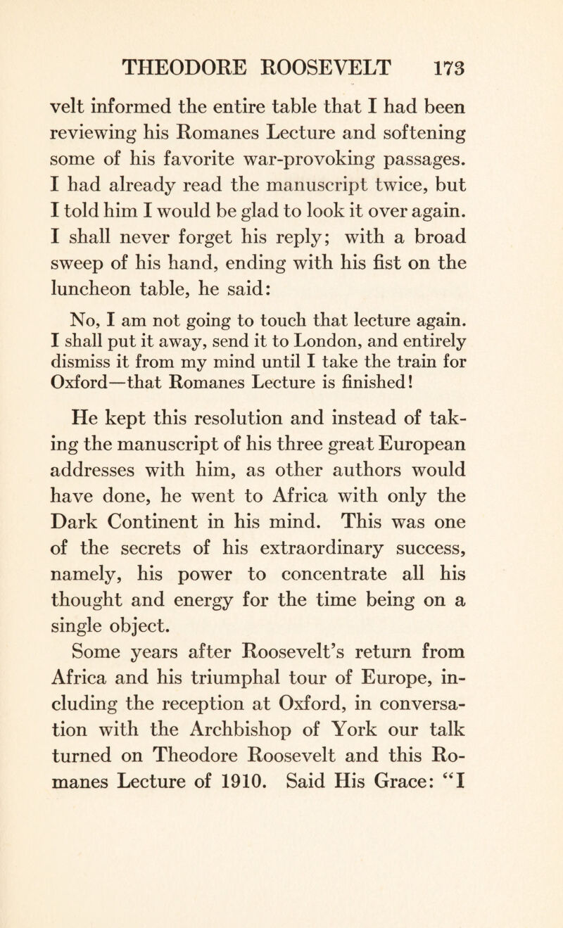 velt informed the entire table that I had been reviewing his Romanes Lecture and softening some of his favorite war-provoking passages. I had already read the manuscript twice, but I told him I would be glad to look it over again. I shall never forget his reply; with a broad sweep of his hand, ending with his fist on the luncheon table, he said: No, I am not going to touch that lecture again. I shall put it away, send it to London, and entirely dismiss it from my mind until I take the train for Oxford—that Romanes Lecture is finished! He kept this resolution and instead of tak¬ ing the manuscript of his three great European addresses with him, as other authors would have done, he went to Africa with only the Dark Continent in his mind. This was one of the secrets of his extraordinary success, namely, his power to concentrate all his thought and energy for the time being on a single object. Some years after Roosevelt’s return from Africa and his triumphal tour of Europe, in¬ cluding the reception at Oxford, in conversa¬ tion with the Archbishop of York our talk turned on Theodore Roosevelt and this Ro¬ manes Lecture of 1910. Said His Grace: “X