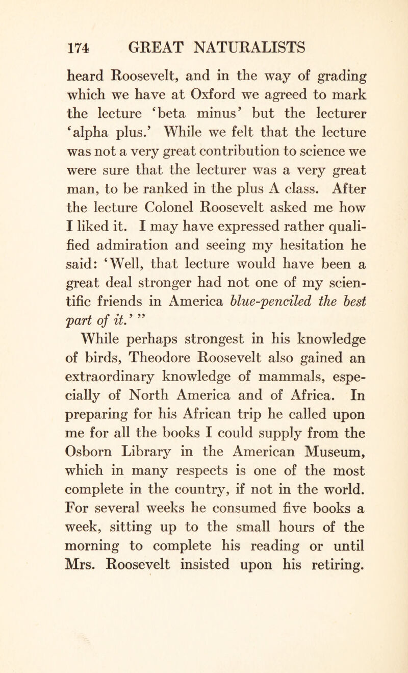 heard Roosevelt, and in the way of grading which we have at Oxford we agreed to mark the lecture ‘ beta minus ’ but the lecturer ‘ alpha plus/ While we felt that the lecture was not a very great contribution to science we were sure that the lecturer was a very great man, to be ranked in the plus A class. After the lecture Colonel Roosevelt asked me how I liked it. I may have expressed rather quali¬ fied admiration and seeing my hesitation he said: ‘Well, that lecture would have been a great deal stronger had not one of my scien¬ tific friends in America blue-jpenciled the best part of it.9 99 While perhaps strongest in his knowledge of birds, Theodore Roosevelt also gained an extraordinary knowledge of mammals, espe¬ cially of North America and of Africa. In preparing for his African trip he called upon me for all the books I could supply from the Osborn Library in the American Museum, which in many respects is one of the most complete in the country, if not in the world. For several weeks he consumed five books a week, sitting up to the small hours of the morning to complete his reading or until Mrs. Roosevelt insisted upon his retiring.